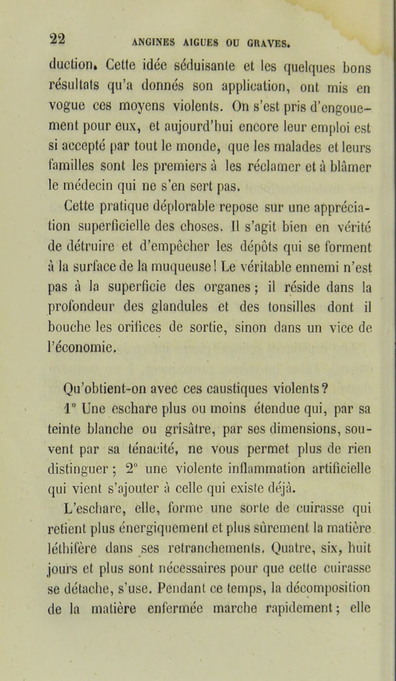 duction» Cette idée séduisante et les quelques bons résultats qu’a donnés son application, ont mis en vogue ces moyens violents. On s’est pris d’engoue- ment pour eux, et aujourd’hui encore leur emploi est si accepté par tout le monde, que les malades et leurs familles sont les premiers à les réclamer et à blâmer le médecin qui ne s’en sert pas. Celte pratique déplorable repose sur une apprécia- tion superficielle des choses. Il s’agit bien en vérité de détruire et d’empêcher les dépôts qui se forment à la surface de la muqueuse 1 Le véritable ennemi n’est pas à la superficie des organes ; il réside dans la profondeur des glandules et des tonsilles dont il bouche les orifices de sortie, sinon dans un vice de l’économie. Qu’obtient-on avec ces caustiques violents? 1° Une eschare plus ou moins étendue qui, par sa teinte blanche ou grisâtre, par ses dimensions, sou- vent par sa ténacité, ne vous permet plus de rien distinguer ; 2° une violente inflammation artificielle qui vient s’ajouter à celle qui existe déjà. L’eschare, elle, forme une sorte de cuirasse qui retient plus énergiquement et plus sûrement la matière léthifère dans ses retranchements. Quatre, six, huit jours et plus sont nécessaires pour que cette cuirasse se détache, s’use. Pendant ce temps, la décomposition de la matière enfermée marche rapidement ; elle