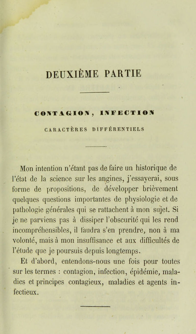 DEUXIÈME PARTIE COIVT.1GIOIV, INFECTION CARACTÈRES DIFFÉRENTIELS Mon intention n’étant pas de faire un historique de l’état de la science sur les angines, j’essayerai, sous forme de propositions, de développer brièvement quelques questions importantes de physiologie et de pathologie générales qui se rattachent à mon sujet. Si je ne parviens pas à dissiper l’obscurité qui les rend incompréhensibles, il faudra s’en prendre, non à ma volonté, mais à mon insuffisance et aux difficultés de l’étude que je poursuis depuis longtemps. Et d’abord, entendons-nous une fois pour toutes sur les termes : contagion, infection, épidémie, mala- dies et principes contagieux, maladies et agents in- fectieux.