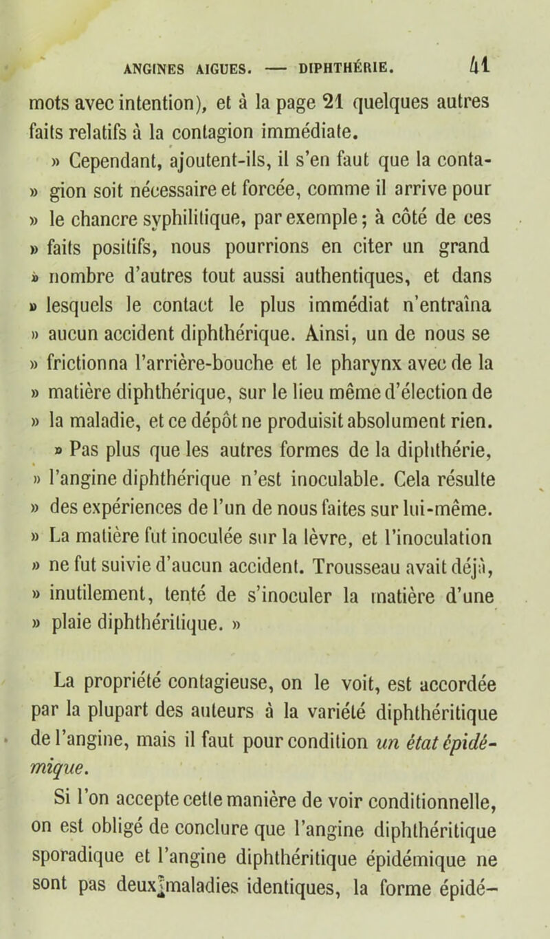 mots avec intention), et à la page 21 quelques autres faits relatifs à la contagion immédiate. » » Cependant, ajoutent-ils, il s’en faut que la conta- » gion soit nécessaire et forcée, comme il arrive pour » le chancre syphilitique, par exemple; à côté de ces » faits positifs, nous pourrions en citer un grand » nombre d’autres tout aussi authentiques, et dans » lesquels le contact le plus immédiat n’entraîna » aucun accident diphthérique. Ainsi, un de nous se » frictionna l’arrière-bouche et le pharynx avec de la » matière diphthérique, sur le lieu même d’élection de » la maladie, et ce dépôt ne produisit absolument rien. » Pas plus que les autres formes de la diphthérie, » l’angine diphthérique n’est inoculable. Cela résulte » des expériences de l’un de nous faites sur lui-même. » La matière fut inoculée sur la lèvre, et l’inoculation » ne fut suivie d’aucun accident. Trousseau avait déjà, » inutilement, tenté de s’inoculer la matière d’une » plaie diphthéritique. » La propriété contagieuse, on le voit, est accordée par la plupart des auteurs à la variété diphthéritique de l’angine, mais il faut pour condition un état épidé- mique. Si l’on accepte cette manière de voir conditionnelle, on est obligé de conclure que l’angine diphthéritique sporadique et l’angine diphthéritique épidémique ne sont pas deux^maladies identiques, la forme épidé—