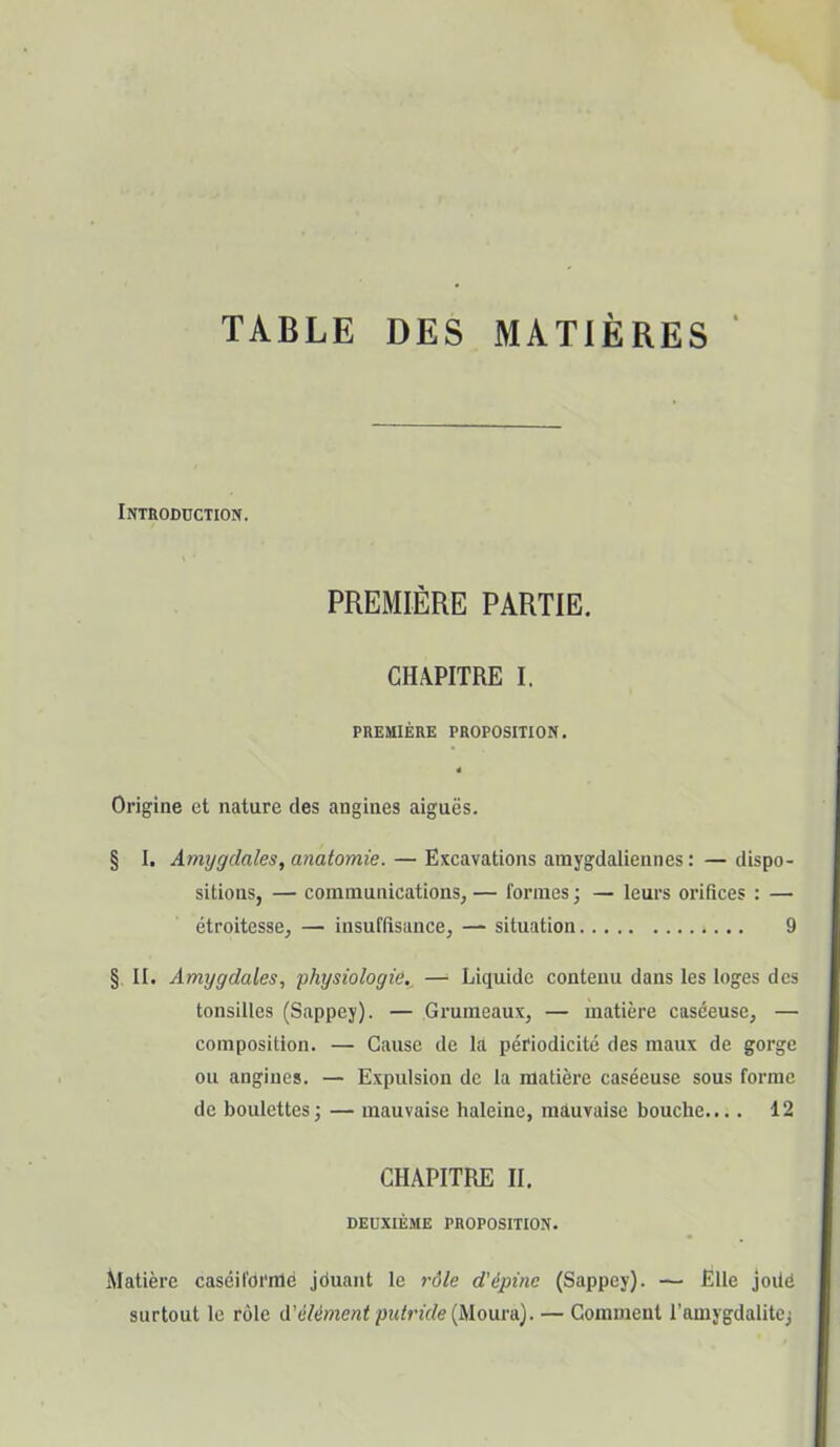 Introduction. PREMIÈRE PARTIE. CHAPITRE I. PREMIÈRE PROPOSITION. 4 Origine et nature des angines aiguës. § I. Amygdales, anatomie. — Excavations amygdaliennes : — dispo- sitions, — communications, — formes ; — leurs orifices : — étroitesse, — insuffisance, — situation 9 § II. Amygdales, physiologie—■ Liquide contenu dans les loges des tonsilles (Sappey). — Grumeaux, — matière caséeuse, — composition. — Cause de la périodicité des maux de gorge ou angines. — Expulsion de la matière caséeuse sous forme de boulettes; — mauvaise haleine, mauvaise bouche.... 12 CHAPITRE II. DEUXIÈME PROPOSITION. Matière caséifoi'nlè jduant le rôle d'épine (Sappey). — Elle joüd surtout le rôle d’élément putride (Mouvn). — Comment l’amygdalite;