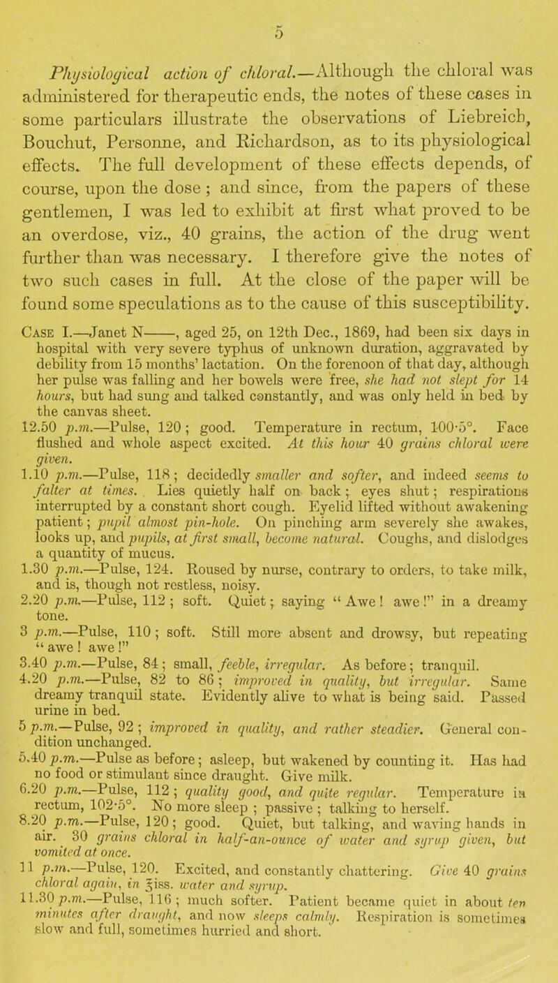 0 Physiological action of chloral.—Although the chloral was administered for therapeutic ends, the notes of these cases in some particulars illustrate the observations of Liebreicb, Bouchut, Personne, and Richardson, as to its physiological effects. The full development of these effects depends, of course, upon the dose; and since, from the papers of these gentlemen, I was led to exhibit at first what proved to be an overdose, viz., 40 grains, the action of the drug went further than was necessary. I therefore give the notes of two such cases in full. At the close of the paper will be found some speculations as to the cause of this susceptibility. Case I.—Janet N , aged 25, on 12th Dec., 1869, had been six days in hospital with very severe typhus of unknown duration, aggravated by debility from 15 months’ lactation. On the forenoon of that day, although her pulse was falling and her bowels were free, she had not slept for 14 hours, but had sung and talked constantly, and was only held in bed by the canvas sheet. 12.50 p.m.—Pulse, 120; good. Temperature in rectum, 100-5°. Face flushed and whole aspect excited. At this hour 40 grains chloral were given. 1.10 p.m.—Pulse, 118; decidedly smaller and softer, and indeed seems to falter at times. Lies quietly half on back; eyes shut; respirations interrupted by a constant short cough. Eyelid lifted without awakening patient; pupil almost pin-hole. On pinching arm severely she awakes, looks up, and pupils, at first small, become natural. Coughs, and dislodges a quantity of mucus. 1.30 p.m.—Pulse, 124. Housed by nurse, contrary to orders, to take milk, and is, though not restless, noisy. 2.20 p.m.—Pulse, 112 ; soft. Quiet; saying “ Awe ! awe !” in a dreamy tone. 3 p.m.—Pulse, 110 ; soft. Still more absent and drowsy, but repeating “ awe ! awe !” 3.40 p.m.—Pulse, 84 ; small, feeble, irregular. As before; tranquil. 4.20 p.m.—Pulse, 82 to 86 ; improved in quality, but irregular. Same dreamy tranquil state. Evidently alive to what is being said. Passed urine in bed. 5 p.m.—Pulse, 92 ; improved in quality, and rather steadier. General con- dition unchanged. 5.40 p.m.—Pulse as before; asleep, but wakened by counting it. Has had no food or stimulant since draught. Give milk. 6.20 p.m.—Pulse, 112 ; quality good, and quite regular. Temperature in rectum, 102,5°. No more sleep ; passive ; talking to herself. 8.20 p.m.—Pulse, 120; good. Quiet, but talking, and waving hands in air. 30 grains chloral in halfi-an-ounce of ivater and syrup given, but vomited at once. 11 p.m.—Pulse, 120. Excited, and constantly chattering. Give 40 grains chloral again, in *iss. water and syrup. 11.30 p.m.—Pulse, 116; much softer. Patient became quiet in about ten minutes after draught, and now sleeps calmly. Respiration is sometimes slow and full, sometimes hurried and short.