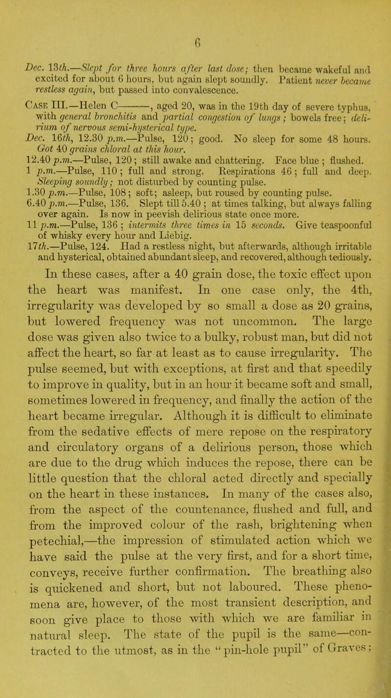 Dec. 13th.—Slept for three hours after last dose; then became wakeful and excited for about 6 hours, but .again slept soundly. Ratient never became restless again, but passed into convalescence. Case III.—Helen C , aged 20, was in the 19th day of severe typhus, with general bronchitis and partial congestion of lungs; bowels free; deli- rium of nervous semi-hysterical type. Dec. 16th, 12.30 p.m.—Pulse, 120; good. No sleep for some 48 hours. Got 40 grains chloral at this hour. 12.40 p.m.—Pulse, 120; still awake and chattering. Face blue ; flushed. 1 p.m.—Pulse, 110; full and strong. Respirations 46; full and deep. Sleeping soundly; not disturbed by counting pulse. 1.30 p.m.—Pulse, 108; soft; asleep, but roused by counting pulse. 6.40 p.m.—Pulse, 136. Slept till 5.40 ; at times talking, but always falling over again. Is now in peevish delirious state once more. 11p.m.—Pulse, 136; intermits three times in 15 seconds. Give teaspoonful of whisky every hour and Liebig. 17th.—Pulse, 124. Had a restless night, but afterwards, although irritable and hysterical, obtained abundant sleep, and recovered, although tediously. In these cases, after a 40 grain dose, the toxic effect upon the heart was manifest. In one case only, the 4th, irregularity was developed by so small a dose as 20 grains, but lowered frequency was not uncommon. The large dose was given also twice to a bulky, robust man, but did not affect the heart, so far at least as to cause irregularity. The pulse seemed, but with exceptions, at first and that speedily to improve in quality, but in an hour it became soft and small, sometimes lowered in frequency, and finally the action of the heart became irregular. Although it is difficult to eliminate from the sedative effects of mere repose on the respiratory and circulatory organs of a delirious person, those which are due to the drug which induces the repose, there can be little question that the chloral acted directly and specially on the heart in these instances. In many of the cases also, from the aspect of the countenance, flushed and full, and from the improved colour of the rash, brightening when petechial,—the impression of stimulated action which we have said the pulse at the very first, and for a short time, conveys, receive fui'ther confirmation. The breathing also is quickened and short, but not laboured. These pheno- mena are, however, of the most transient description, and soon give place to those with which we are familiar in natural sleep. The state of the pupil is the same—con- tracted to the utmost, as in the “pin-hole pupil” of Graves;