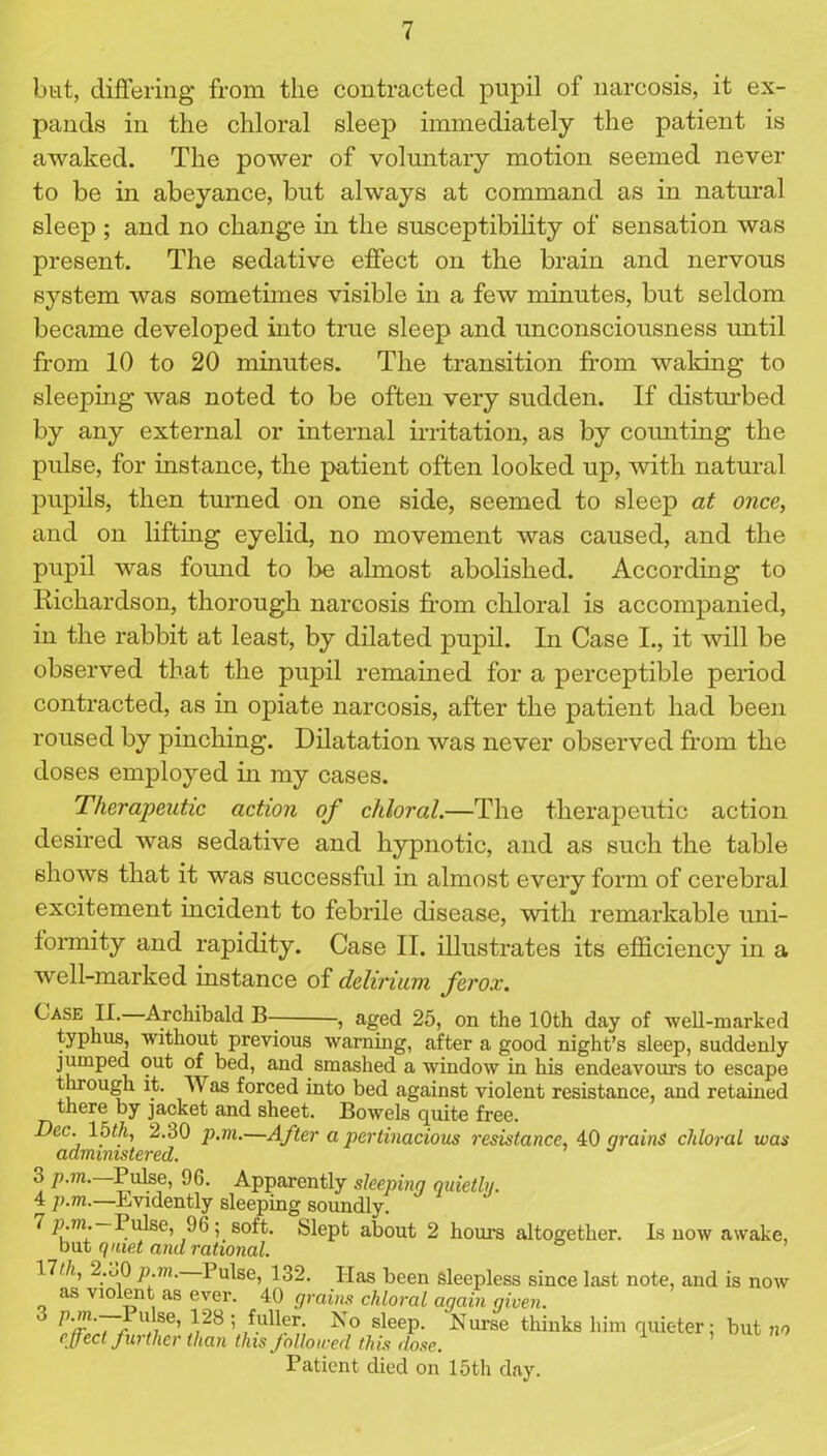 but, differing from the contracted pupil of narcosis, it ex- pands in the chloral sleep immediately the patient is awaked. The power of voluntary motion seemed never to be in abeyance, but always at command as in natural sleep ; and no change in the susceptibility of sensation was present. The sedative effect on the brain and nervous system was sometimes visible in a few minutes, but seldom became developed into true sleep and unconsciousness until from 10 to 20 minutes. The transition from waking to sleeping was noted to be often very sudden. If disturbed by any external or internal irritation, as by counting the pulse, for instance, the patient often looked up, with natural pupils, then turned on one side, seemed to sleep at once, and on lifting eyelid, no movement was caused, and the pupil was found to be almost abolished. According to Richardson, thorough narcosis from chloral is accompanied, in the rabbit at least, by dilated pupil. In Case I., it will be observed that the pupil remained for a perceptible period contracted, as in opiate narcosis, after the patient had been roused by pinching. Dilatation was never observed from the doses employed in my cases. Therapeutic action of chloral.—The therapeutic action desired was sedative and hypnotic, and as such the table shows that it was successful in almost every form of cerebral excitement incident to febrile disease, with remarkable uni- formity and rapidity. Case II. illustrates its efficiency in a well-marked instance of delirium ferox. C ase II. Archibald B- , aged 25, on the 10th day of 'well-marked typhus, without previous warning, after a good night’s sleep, suddenly jumped out of bed, and smashed a window in his endeavours to escape through it. Was forced into bed against violent resistance, and retained there by jacket and sheet. Bowels quite free. Dec. lbth, 2.30 p.m.—After a pertinacious resistance, 40 grains chloral was administered. 3 p.m. Pulse, 96. Apparently sleeping quietly. 4 p.m.—Evidently sleeping soundly. 7 p.m.—Pulse, 96; soft. Slept about 2 hours altogether, is now awake, but quiet anil rational. 17//i, 2.i)0 p.m. Pulse, 132. Has been sleepless since last note, and is now as violent as ever. 40 grains chloral again given. U.,se’V28’ No sleep. Nurse thinks him quieter; but no effect further than this followed this dose. Patient died on 15th day.