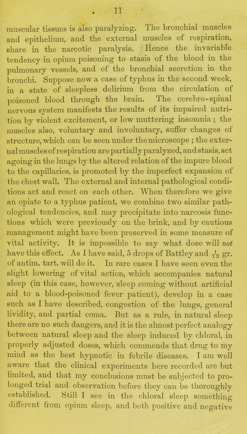 muscular tissues is also paralyzing. The bronchial muscles and epithelium, and the external muscles of respiration, share in the narcotic paralysis. Hence the invariable tendency in opium poisoning to stasis of the blood in the pulmonary vessels, and of the bronchial secretion in the bronchi. Suppose now a case of typhus in the second week, in a state of sleepless delirium from the circulation of poisoned blood through the brain. The cerebro-spinal nervous system manifests the results of its impaired nutri- tion by violent excitement, or low muttering insomnia ; the muscles also, voluntary and involuntary, suffer changes of structure, which can be seen under the microscope ; the exter- nal muscles of respiration are partially paralyzed, and stasis, set agoing in the lungs by the altered relation of the impure blood to the capillaries, is promoted by the imperfect expansion of the chest wall. The external and internal pathological condi- tions act and react on each other. When therefore we give an opiate to a typhus patient, we combine two similar path- ological tendencies, and may precipitate into narcosis func- tions which were previously on the brink, and by cautious management might have been preserved in some measure of vital activity. It is impossible to say what dose will not have this effect. As I have said, 5 drops of Battley and TV gr. of antim. tart, will do it. In rare cases I have seen even the slight lowering of vital action, which accompanies natural sleep (in this case, however, sleep coming without artificial aid to a blood-poisoned fever patient), develop in a case such as I have described, congestion of the lungs, general lividity, and partial coma. But as a rule, in natural sleep there are no such dangers, and it is the almost perfect analogy between natural sleep and the sleep induced by chloral, in properly adjusted doses, which commends that drug to my mind as the best hypnotic in febrile diseases. I am well aware that the clinical experiments here recorded are but limited, and that my conclusions must be subjected to pro- longed trial and observation before they can be thoroughly established. Still I see in the chloral sleep something different from opium sleep, and both positive and negative