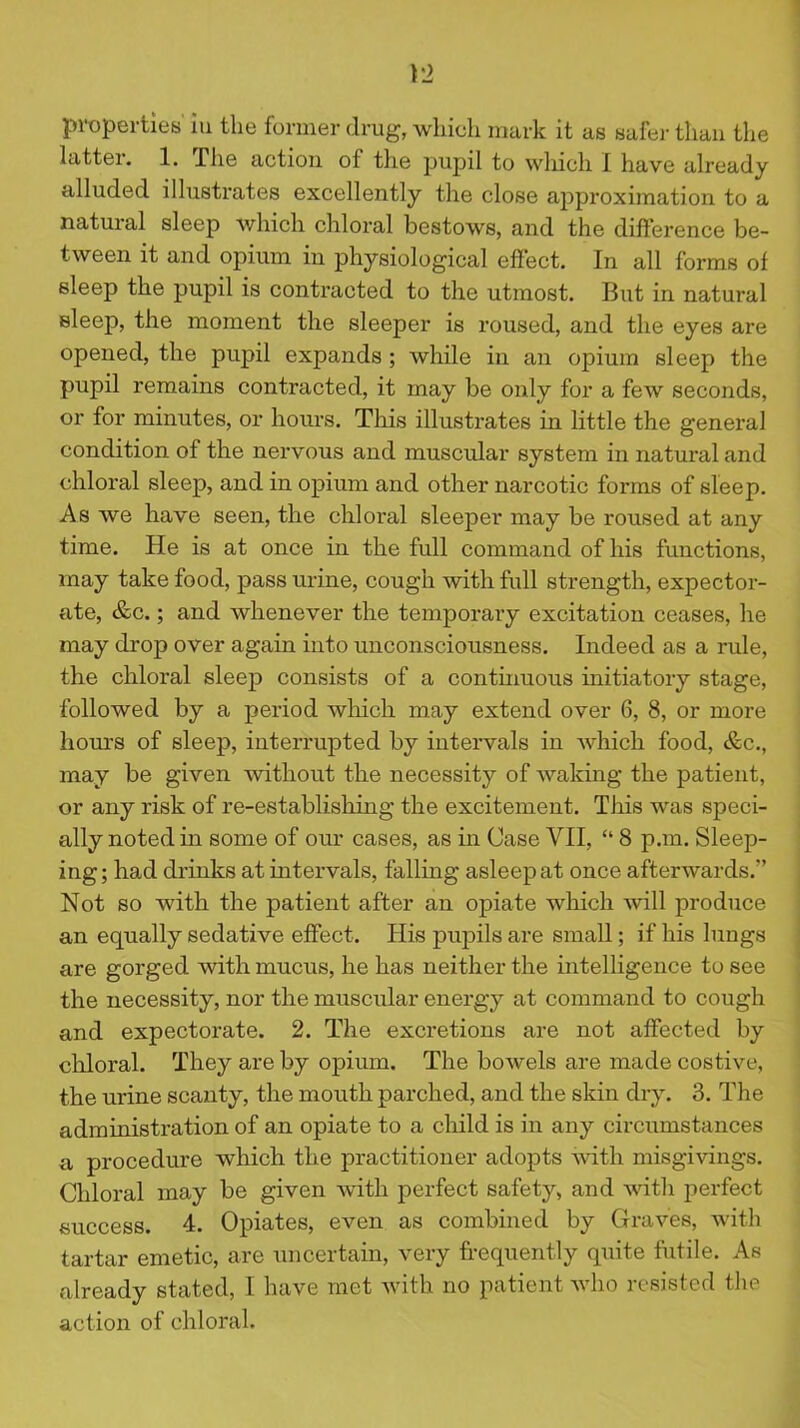 )'2 properties' iu the former drug, whieli mark it as safer than the latter. 1. The action of the pupil to which I have already alluded illustrates excellently the close approximation to a natural sleep which chloral bestows, and the difference be- tween it and opium iu physiological effect. In all forms of sleep the pupil is contracted to the utmost. But in natural sleep, the moment the sleeper is roused, and the eyes are opened, the pupil expands ; while in an opium sleep the pupil remains contracted, it may be only for a few seconds, or for minutes, or hours. This illustrates in little the general condition of the nervous and muscular system in natural and chloral sleep, and in opium and other narcotic forms of sleep. As we have seen, the chloral sleeper may be roused at any time. He is at once in the full command of his functions, may take food, pass urine, cough with full strength, expector- ate, &c.; and whenever the temporaxy excitation ceases, he may drop over again into unconsciousness. Indeed as a rule, the chloral sleep consists of a continuous initiatory stage, followed by a period which may extend over 6, 8, or more hours of sleep, interrupted by intervals in which food, &c., may be given without the necessity of waking the patient, or any risk of re-establishing the excitement. This was speci- ally noted in some of our cases, as in Case VII, “ 8 p.m. Sleep- ing ; had drinks at intervals, falling asleep at once afterwards.” Not so with the patient after an opiate which will produce an equally sedative effect. His pupils are small; if his lungs are gorged with mucus, he has neither the intelligence to see the necessity, nor the muscular energy at command to cough and expectorate. 2. The excretions are not affected by chloral. They are by opium. The bowels are made costive, the urine scanty, the mouth parched, and the skin dry. 3. The administration of an opiate to a child is in any circumstances a procedure which the practitioner adopts with misgivings. Chloral may be given with perfect safety, and witlx perfect success. 4. Opiates, even as combined by Graves, with tartar emetic, are uncertain, very frequently quite futile. As already stated, I have met with no patient who resisted the action of chloral.