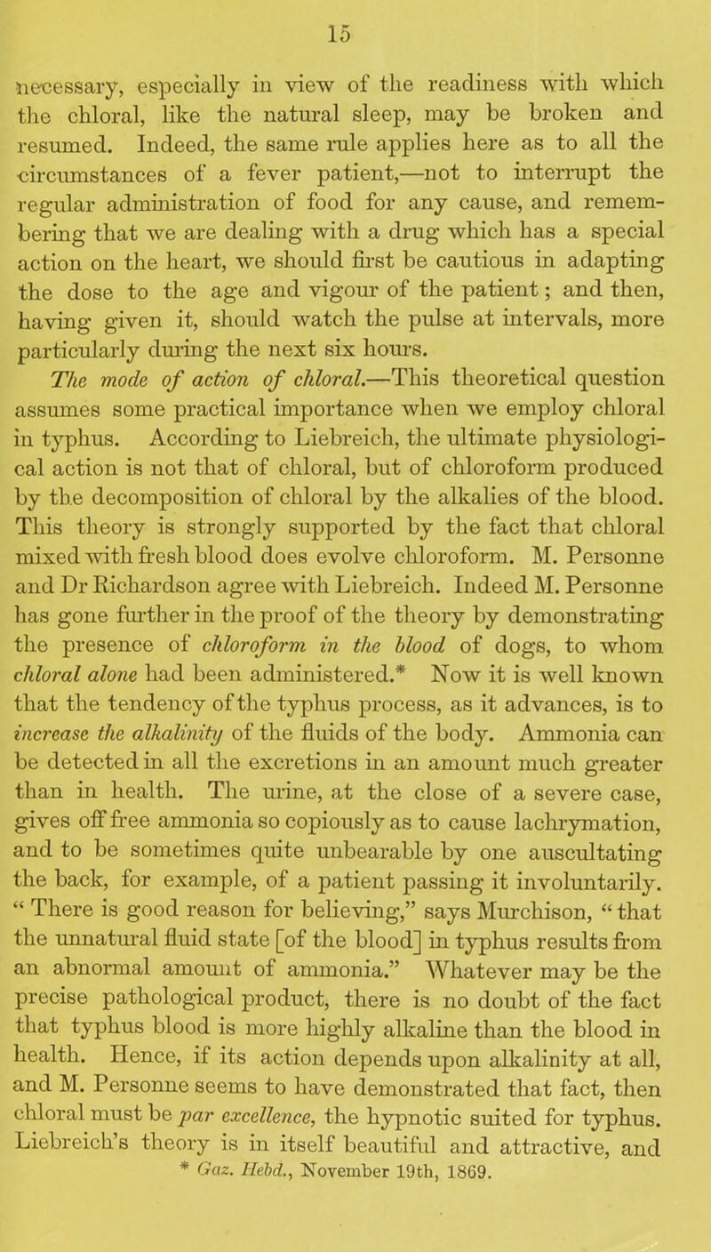 necessary, especially in view of the readiness with which the chloral, like the natural sleep, may be broken and resumed. Indeed, the same rule applies here as to all the circumstances of a fever patient,—not to interrupt the regular administration of food for any cause, and remem- bering that we are dealing with a drug which has a special action on the heart, we should first be cautious in adapting the dose to the age and vigour of the patient; and then, having given it, should watch the pulse at intervals, more particularly during the next six hours. The mode of action of chloral.—This theoretical question assumes some practical importance when we employ chloral in typhus. According to Liebreich, the ultimate physiologi- cal action is not that of chloral, but of chloroform produced by the decomposition of chloral by the alkalies of the blood. This theory is strongly supported by the fact that chloral mixed with fresh blood does evolve chloroform. M. Personne and Dr Richardson agree with Liebreich. Indeed M. Personne has gone further in the proof of the theory by demonstrating the presence of chloroform in the blood of dogs, to whom chloral alone had been administered.* Now it is well known that the tendency of the typhus process, as it advances, is to increase the alkalinity of the fluids of the body. Ammonia can be detected in all the excretions in an amount much greater than in health. The urine, at the close of a severe case, gives off free ammonia so copiously as to cause lachrymation, and to be sometimes quite unbearable by one auscultating the back, for example, of a patient passing it involuntarily. “ There is good reason for believing,” says Murchison, “ that the unnatural fluid state [of the blood] in typhus results from an abnormal amount of ammonia.” Whatever may be the precise pathological product, there is no doubt of the fact that typhus blood is more highly alkaline than the blood in health. Hence, if its action depends upon alkalinity at all, and M. Personne seems to have demonstrated that fact, then chloral must be par excellence, the hypnotic suited for typhus. Liebreich’s theory is in itself beautiful and attractive, and * Gaz. Ilebd., November 19th, 1869.