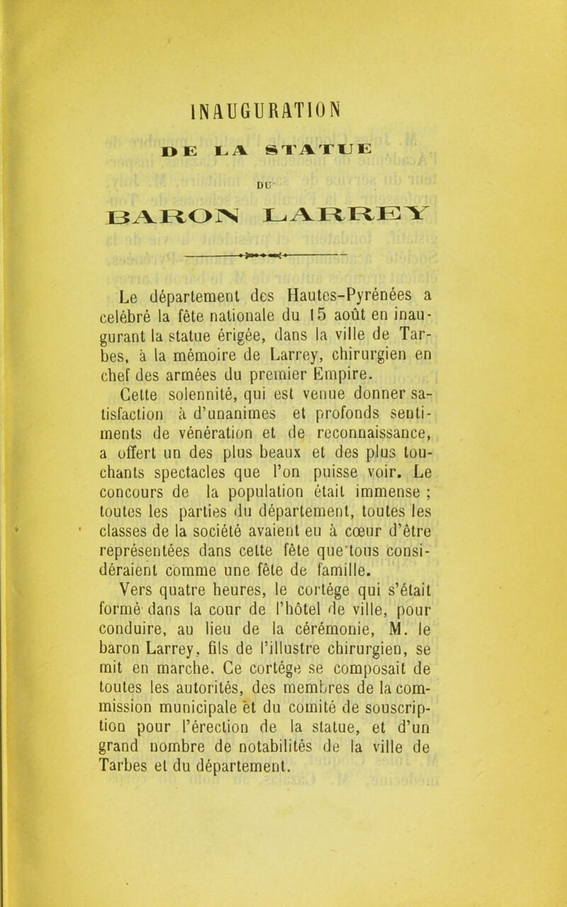 DE 1 - V STATUE DU BARON LARREY Le département des Hautes-Pyrénées a célébré la fête nationale du 15 août en inau- gurant la statue érigée, dans la ville de Tar- bes, à la mémoire de Larrey, chirurgien en chef des armées du premier Empire. Celte solennité, qui est venue donner sa- tisfaction à d’unanimes et profonds senti- ments de vénération et de reconnaissance, a offert un des plus beaux et des plus lou- chants spectacles que l’on puisse voir. Le concours de la population était immense ; toutes les parties du département, toutes les classes de la société avaient eu à cœur d’être représentées dans celte fête quê tons consi- déraient comme une fêle de famille. Vers quatre heures, le cortège qui s’était formé dans la cour de l’hôtel de ville, pour conduire, au lieu de la cérémonie, M. le baron Larrey, fils de l’illustre chirurgien, se mit en marche. Ce cortège se composait de toutes les autorités, des membres de la com- mission municipale et du comité de souscrip- tion pour l’érection de la statue, et d’un grand nombre de notabilités de la ville de Tarbes et du département.
