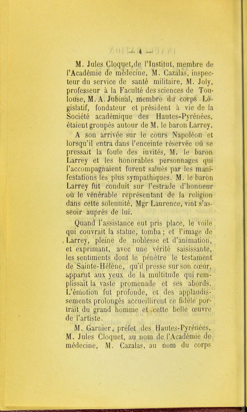 l’Académie de médecine, M. Cazalas, inspec- teur du service de santé militaire, M. Joly, professeur à la Faculté des sciences de Tou- louse, M. A. Jubinal, membre du corps Lé- gislatif, fondateur et président à vie de la Société académique des Hautes-Pyrénées, étaient groupés autour de M. le baron Larrey. A son arrivée sur le cours Napoléon et lorsqu’il entra dans l’enceinte réservée où se pressait la foule des invités, M. le baron Larrey et les honorables personnages qui l’accompagnaient furent salués par les mani- festations les plus sympathiques. M. le baron Larrey fut conduit sur l’estrade d’honneur où le vénérable représentant de la religion dans cette solennité, Mgr Laurence, vint s’as- seoir auprès de lui. Quand l'assistance eut pris place, le voile qui couvrait la statue, tomba ; et l’image de Larrey, pleine de noblesse et d’animation, et exprimant, avec une vérité saisissante, les sentiments dont le pénètre le testament de Sainte-Hélène, qu'il presse sur son cœur, apparut aux yeux de la multitude qui rem- plissait la vaste promenade et ses abords. L’émotion fut profonde, et des applaudis- sements prolongés accueillirent ce fidèle por- trait du grand homme et -cette belle œuvre de l’artiste. M. Garnier, préfet des Hautes-Pyrénées, M. Jules Cloquet, au nom de l’Académie de médecine, M. Cazalas, au nom du corps