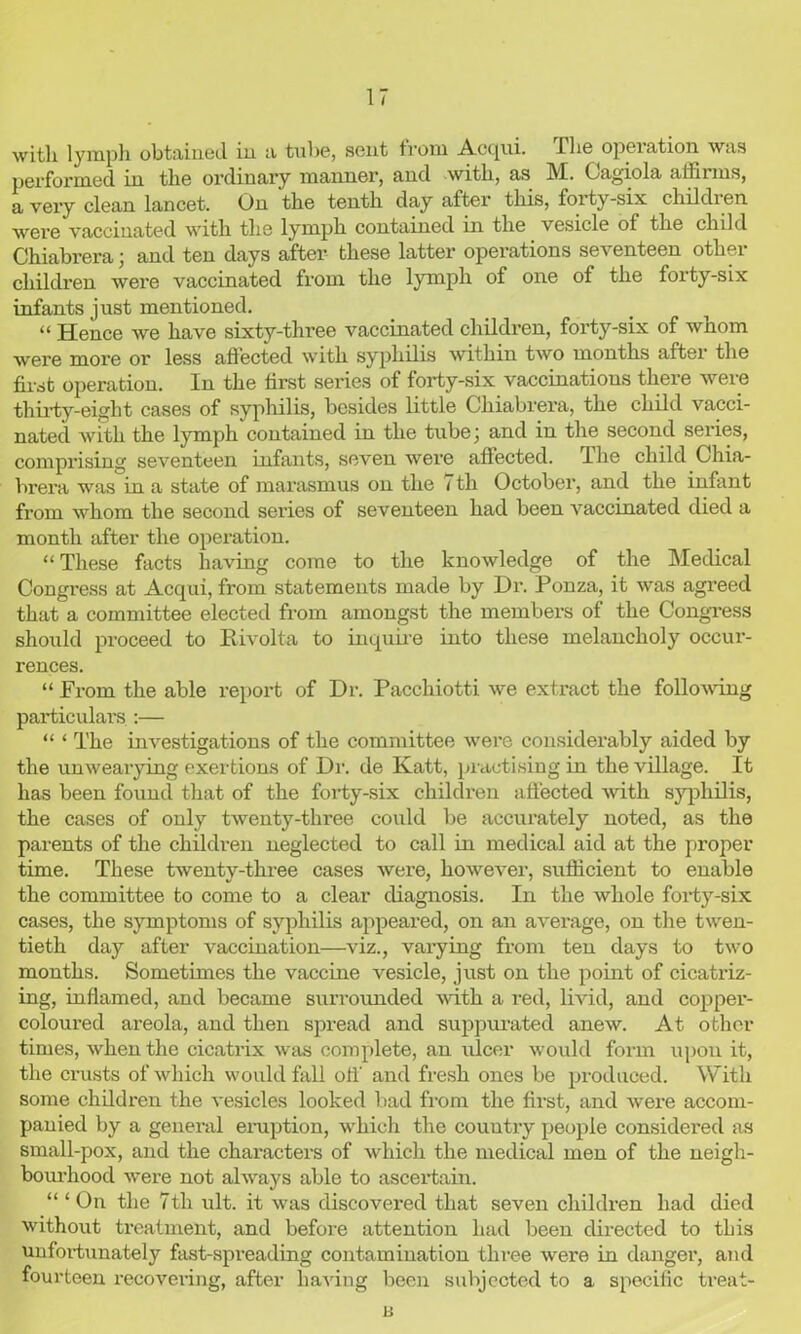 with lymph obtained in a tube, sent from Acqui. I lie operation was performed in the ordinary manner, and with, as M. Oagiola affirms, a very clean lancet. On the tenth day after this, foity-six childien were vaccinated with the lymph contained in the vesicle of the child Chiabrera ; and ten days after these latter operations seventeen other children were vaccinated from the lymph of one of the foity-six infants just mentioned. “ Hence we have sixty-three vaccinated children, forty-six of whom were more or less affected with syphilis within two months after the first operation. In the first series of forty-six vaccinations there were thirty-eight cases of syphilis, besides little Cliiabrei’a, the child vacci- nated with the lymph contained in the tube; and in the second series, comprising seventeen infants, seven were affected. Hie child Chia- brera was in a state of marasmus on the 7 th October, and the infant from whom the second series of seventeen had been vaccinated died a month after the operation. “These facts having come to the knowledge of the Medical Congress at Acqui, from statements made by Dr. Ponza, it was agreed that a committee elected from amongst the members of the Congress should proceed to Rivolta to inquire into these melancholy occur- rences. “ From the able report of Dr. Pacchiotti we extract the following particulars :— “ ‘ The investigations of the committee were considerably aided by the unwearying exertions of Dr. de Katt, practising in the village. It has been found that of the forty-six children affected with syphilis, the cases of only twenty-three could be accurately noted, as the parents of the children neglected to call in medical aid at the proper time. These twenty-three cases were, however, sufficient to enable the committee to come to a clear diagnosis. In the whole forty-six cases, the symptoms of syphilis appeared, on an average, on the twen- tieth day after vaccination—viz., varying from ten days to two months. Sometimes the vaccine vesicle, just on the point of cicatriz- ing, inflamed, and became surrounded with a red, livid, and copper- coloured areola, and then spread and suppurated anew. At other times, when the cicatrix was complete, an ulcer would form upon it, the crusts of which would fall off and fresh ones be produced. With some children the vesicles looked bad from the first, and were accom- panied by a general eruption, which the country people considered as small-pox, and the characters of which the medical men of the neigh- bourhood were not always able to ascertain. “ ‘On the 7th ult. it was discovered that seven children had died without treatment, and before attention had been directed to this unfortunately fast-spreading contamination three were in danger, and fourteen recovering, after having been subjected to a specific treat- B