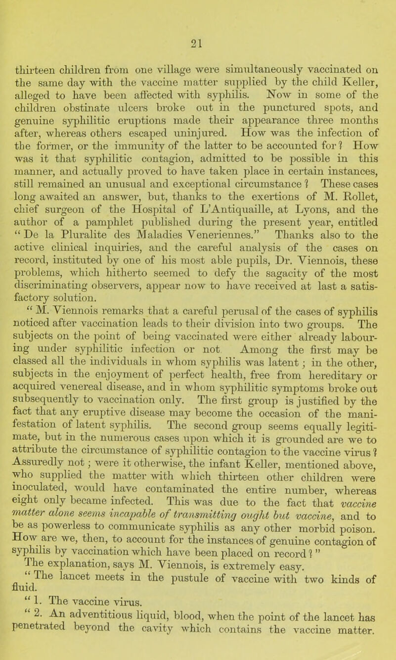 thirteen children from one village were simultaneously vaccinated on the same day with the vaccine matter supplied by the child Keller, alleged to have been affected with sypliilis. Now in some of the children obstinate ulcers broke out in the punctured spots, and genuine syphilitic eruptions made their appearance three months after, whereas others escaped uninjured. How was the infection of the former, or the immunity of the latter to be accounted for? How was it that syphilitic contagion, admitted to be possible in this manner, and actually proved to have taken place in certain instances, still remained an unusual and exceptional circumstance ? These cases long awaited an answer, but, thanks to the exertions of M. Rollet, chief surgeon of the Hospital of L’Antiquaille, at Lyons, and the author of a pamphlet published during the present year, entitled “ De la Pluralite des Maladies Venei-iennes.” Thanks also to the active clinical inquiries, and the careful analysis of the cases on record, instituted by one of his most able pupils, Dr. Viennois, these problems, which hitherto seemed to defy the sagacity of the most discriminating observers, appear now to have received at last a satis- factory solution. “ M. Viennois remarks that a careful perusal of the cases of syphilis noticed after vaccination leads to their division into two groups. The subjects on the point of being vaccinated were either already labour- ing under syphilitic infection or not Among the first may be classed all the individuals in whom syphilis was latent; in the other, subjects in the enjoyment of peifect health, free from hereditary or acquired venereal disease, and in whom syphilitic symptoms broke out subsequently to vaccination only. The first group is justified by the fact that any eruptive disease may become the occasion of the mani- festation of latent syphilis. The second group seems equally legiti- mate, but in the numerous cases upon which it is grounded are we to attribute the circumstance of syphilitic contagion to the vaccine virus ? Assuredly not; were it otherwise, the infant Keller, mentioned above, who supplied the matter with which thirteen other children were inoculated, would have contaminated the entire number, whereas eight only became infected. This was due to the fact that vaccine matter alone seems incajiable of transmitting ought but vaccine, and to be as powerless to communicate syphilis as any other morbid poison. How are we, then, to account for the instances of genuine contagion of syphilis by vaccination which have been placed on record ? ” 1 he explanation, says M. Viennois, is extremely easy. The lancet meets in the pustule of vaccine with two kinds of fluid. “1. The vaccine virus. 2. An adventitious liquid, blood, when the point of the lancet has penetrated beyond the cavity which contains the vaccine matter.