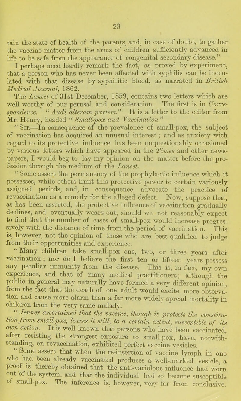 tain the state of health of the parents, and, in case of doubt, to gather the vaccine matter from the arms of children sufficiently advanced in life to be safe from the appearance of congenital secondary disease.” I perhaps need hardly remark the fact, as proved by experiment, that a person who has never been affected with syphilis can be inocu- lated with that disease by syphilitic blood, as narrated in British Medical Journal, 1862. The Lancet of 31st December, 1859, contains two letters which are well worthy of our perusal and consideration. The first is in Corre- spondence. “ Audi alteram partem. It is a letter to the editor from Mr. Henry, headed “ Small-pox and Vaccination. “ Sir—In consequence of the prevalence of small-pox, the subject of vaccination has acquired an unusual interest; and as anxiety with regard to its protective influence has been unquestionably occasioned by various letters which have appeared in the Times and other news- papers, I would beg to lay my opinion on the matter before the pro- fession through the medium of the Lancet. “ Some assert the permanency of the prophylactic influence which it possesses, while others limit this protective power to certain variously assigned periods, and, in consequence, advocate the practice of revaccination as a remedy for the alleged defect. Now, supposfe that, as has been asserted, the protective influence of vaccination gradually declines, and eventually wears out, should w'e not reasonably expect to find that the number of cases of small-pox would increase progres- sively with the distance of time from the period of vaccination. This is, however, not the opinion of those who are best qualified to judge from their opportunities and experience. “ Many children take small-pox one, two, or three years after vaccination ; nor do I believe the first ten or fifteen years possess any peculiar immunity from the disease. This is, in fact, my own experience, and that of many medical practitioners; although the public in general may naturally have formed a very different opinion, from the fact that the death of one adult would excite more observa- tion and cause more alarm than a far more widely-spread mortality in children from the very same malady. Jenner ascertained that the vaccine, though it protects the constitu- tion from small-pox, leaves it still, to a certain extent, susceptible of its own action.. It is well known that pei*sons who have been vaccinated, after resisting the strongest exposure to small-pox, have, notwith- standing, on revaccination, exhibited perfect vaccine vesicles. Some assert that when the re-insertion of vaccine lymph in one who had been already vaccinated produces a well-marked vesicle, a pi oof is thereby obtained that the anti-variolous influence had worn out of the system, and that the individual had so become susceptible of small-pox. The inference is, however, very far from conclusive.