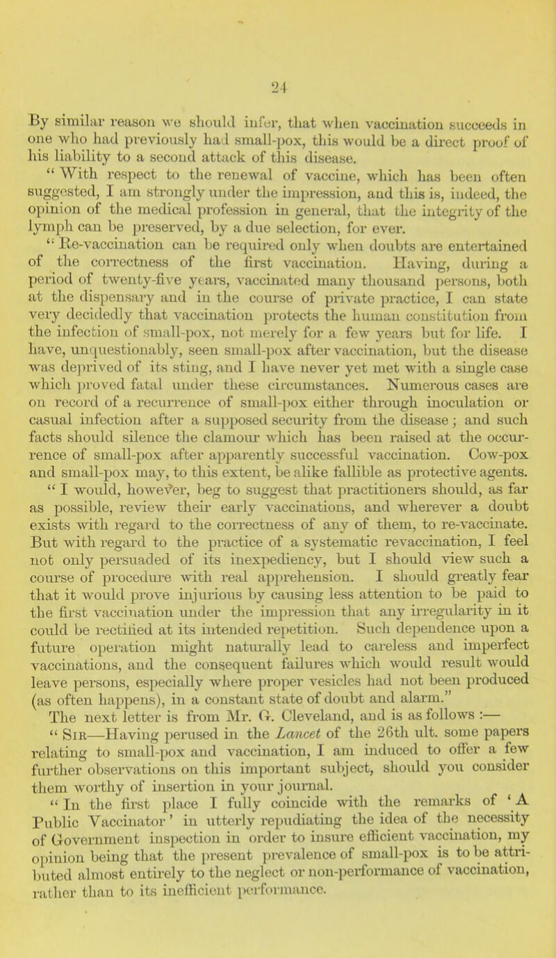 By similar reason wo should infer, that when vaccination succeeds in one who had previously had small-pox, this would be a direct proof of his liability to a second attack of this disease. “ With respect to the renewal of vaccine, which has been often suggested, I am strongly under the impression, and this is, indeed, the opinion of the medical profession in general, that the integrity of the lymph can be preserved, by a due selection, for ever. Re-vaccination can be required only when doubts are entertained of the correctness of the first vaccination. Having, during a period of twenty-five years, vaccinated many thousand persons, both at the dispensary and in the course of private practice, I can state very decidedly that vaccination protects the human constitution from the infection of small-pox, not merely for a few yrears but for life. I have, unquestionably, seen small-pox after vaccination, but the disease was deprived of its sting, and I have never yet met with a single case which proved fatal under these circumstances. Numerous cases are on record of a recurrence of small-pox either through inoculation or casual infection after a supposed security from the disease; and such facts should silence the clamour which has been raised at the occur- rence of small-pox after apparently successful vaccination. Cow-pox and small-pox may, to this extent, be alike fallible as protective agents. “ I would, howevter, beg to suggest that practitioners should, as far as possible, review their early vaccinations, and wherever a doubt exists with regard to the correctness of any of them, to re-vaccinate. But with regard to the practice of a systematic revaccination, I feel not only persuaded of its inexpediency, but I should view such a course of procedure with real apprehension. I should greatly fear that it would prove injurious by causing less attention to be paid to the first vaccination under the impression that any irregularity in it could be rectified at its intended repetition. Such dependence upon a future operation might naturally lead to careless and imperfect vaccinations, and the consequent failures which would result would leave persons, especially where proper vesicles had not been produced (as often happens), in a constant state of doubt and alarm.” The next letter is from Mr. ft. Cleveland, and is as follows :— “ Sir—Having perused in the Lancet of the 26th ult. some papers relating to small-pox and vaccination, I am induced to offer a few further observations on this important subject, should you consider them worthy of insertion in your journal. “ In the first place I fully coincide with the remarks of ‘ A Public Vaccinator’ in utterly repudiating the idea of the necessity of Government inspection in order to insure efficient vaccination, my opinion being that the present prevalence of small-pox is to be attri- buted almost entirely to the neglect or non-performance of vaccination, rather than to its inefficient performance.