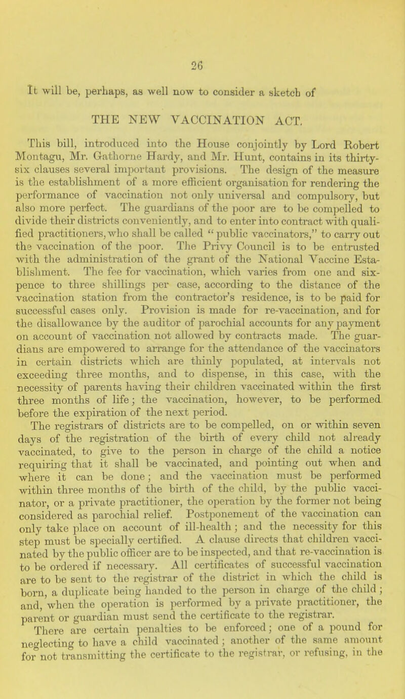 It will be, perhaps, as well now to consider a sketch of THE NEW VACCINATION ACT. This bill, introduced into the House conjointly by Lord Robert Montagu, Mr. Gathorne Hardy, and Mr. Hunt, contains in its thirty- six clauses several important provisions. The design of the measure is the establishment of a more efficient organisation for rendering the performance of vaccination not only universal and compulsory, but also more perfect. The guardians of the poor are to be compelled to divide their districts conveniently, and to enter into contract with quali- fied practitioners, who shall be called “ public vaccinators,” to carry out the vaccination of the poor. The Privy Council is to be entrusted with the administration of the grant of the National Vaccine Esta- blishment. The fee for vaccination, which varies from one and six- pence to three shillings per case, according to the distance of the vaccination station from the contractor’s residence, is to be paid for successful cases only. Provision is made for re-vaccination, and for the disallowance by the auditor of parochial accounts for any payment on account of vaccination not allowed by contracts made. The guar- dians are empowered to arrange for the attendance of the vaccinators in certain districts which are thinly populated, at intervals not exceeding three months, and to dispense, in this case, with the necessity of parents having their children vaccinated within the first three months of life; the vaccination, however, to be performed before the expiration of the next period. The registrars of districts are to be compelled, on or within seven days of the registration of the birth of every child not already vaccinated, to give to the person in charge of the child a notice requiring that it shall be vaccinated, and pointing out when and where it can be done; and the vaccination must be performed within three months of the birth of the child, by the public vacci- nator, or a private practitioner, the operation by the former not being considered as parochial relief. Postponement of the vaccination can only take place on account of ill-health; and the necessity for this step must be specially certified. A clause directs that children vacci- nated by the public officer are to be inspected, and that re-vaccination is to be ordered if necessary. All certificates of successful vaccination are to be sent to the registrar of the district in which the child is born, a duplicate being handed to the person in charge of the child; and, when the operation is performed by a private practitioner, the parent or guardian must send the certificate to the registrar. There are certain penalties to be enforced; one of a pound for neglecting to have a child vaccinated; another of the same amount for not transmitting the certificate to the registrar, or refusing, in the