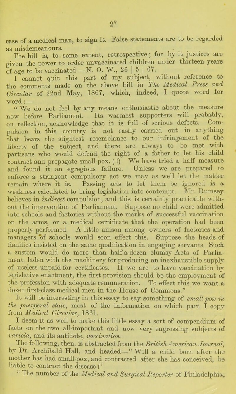 case of a medical man, to sign it. False statements are to be regarded as misdemeanours. • The bill is, to some extent, retrospective; for by it justices are given the power to order unvaccinated children under thirteen years of age to be vaccinated.—N. 0. W., 26 | 5 | 67. I cannot quit this part of my subject, without reference to the comments made on the above bill in The Medical Press and Cirmlar of 22nd May, 1867, which, indeed, I quote word for word :— “We do not feel by any means enthusiastic about the measure now before Parliament. Its warmest supporters will probably, on reflection, acknowledge that it is full of serious defects. Com- pulsion in this country is not easily carried out in anything that bears the slightest resemblance to our infringement of the liberty of the subject, and there are always to be met with partisans who would defend the right of a father to let his child conti'act and propagate small-pox. (!) We have tried a half measure and found it an egregious failure. Unless we are prepared to cnfoi’ce a stringent compulsory act we may as well let the matter remain where it is. Passing acts to let them be ignored is a weakness calculated to bring legislation into contempt. Mr. itumsey believes in indirect compulsion, and this is certainly practicable with- out the intervention of Parliament. Suppose no child were admitted into schools and factories without the marks of successful vaccination on the arms, or a medical certificate that the operation had been properly performed. A little unison among owners of factories and managers *of schools would soon effect this. Suppose the heads of families insisted on the same qualification in engaging servants. Such a custom would do more than half-a-dozen clumsy Acts of Parlia- ment, laden with the machinery for producing an inexhaustible supply of useless unpaid-for cei’tificates. If we are to have vaccination by legislative enactment, the first provision should be the employment of the profession with adequate remuneration. To effect this we want a dozen first-class medical men in the House of Commons. It will be interesting in this essay to say something of small-pox in the puerperal state, most of the information on which part I copy from Medical Circular, 1861. I deem it as well to make this little essay a sort of compendium of facts on the two all-important and now very engrossing subjects of variola, and its antidote, vaccination. The following, then, is abstracted from the British American Journal, by Dr. Archibald Hall, and headed—“ Will a child born after the mother has had small-pox, and contracted after she has conceived, be liable to contract the disease 1 “ The number of the Medical and Surgical Reporter of Philadelphia,