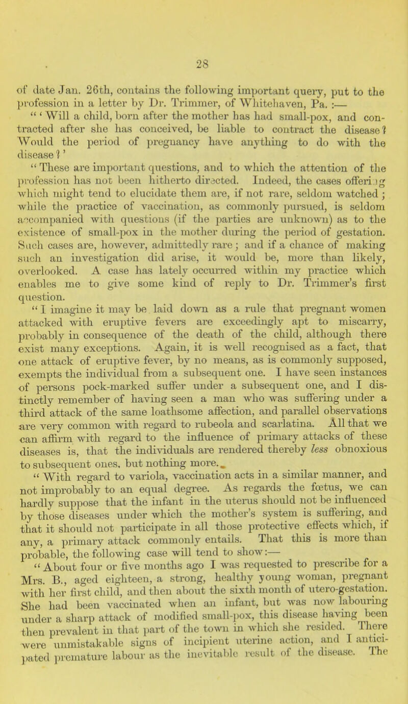 of date Jan. 26th, contains the following important query, put to the profession in a letter by Dr. Trimmer, of Whitehaven, Pa. :— “‘Will a child, born after the mother has had small-pox, and con- tracted after she has conceived, be liable to contract the disease? Would the period of pregnancy have anything to do with the disease 1 ’ “ These are important questions, and to which the attention of the profession has not been hitherto directed. Indeed, the cases offeri >g which might tend to elucidate them are, if not rare, seldom watched ; while the practice of vaccination, as commonly pursued, is seldom accompanied with questions (if the parties are unknown) as to the existence of small-pox in the mother diming the period of gestation. Such cases are, however, admittedly rare ; and if a chance of making such an investigation did arise, it would be, more than likely, overlooked. A case has lately occurred within my practice which enables me to give some kind of reply to Dr. Trimmer’s first question. “ I imagine it may be laid down as a rule that pregnant women attacked with eruptive fevers are exceedingly apt to miscarry, probably in consequence of the death of the child, although there exist many exceptions. Again, it is well recognised as a fact, that one attack of eruptive fever, by no means, as is commonly supposed, exempts the individual from a subsequent one. I have seen instances of persons pock-marked suffer under a subsequent one, and I dis- tinctly remember of having seen a man who was suffering under a third attack of the same loathsome affection, and parallel observations are very common with regard to rubeola and scarlatina. All that we can affirm with regard to the influence of primary attacks of these diseases is, that the individuals are rendered thereby less obnoxious to subsequent ones, but nothing more.. “ With regard to variola, vaccination acts in a similar manner, and not improbably to an equal degree. As regards the foetus, we can hardly suppose that the infant in the uterus should not be influenced by those diseases under which the mother’s system is suffering, and that it should not participate in all those protective effects which, if any, a primary attack commonly entails. That this is more than probable, the following case will tend to show:— “ About four or five months ago I was requested to prescribe for a Mrs. B., aged eighteen, a strong, healthy young woman, pregnant with her first child, and then about the sixth month of utero-gestation. She had been vaccinated when an infant, but was now labouring under a sharp attack of modified small-pox, this disease having been then prevalent in that part of the town in which she resided. There were unmistakable signs of incipient uterine action, and I antici- pated premature labour as the inevitable result of the disease. The