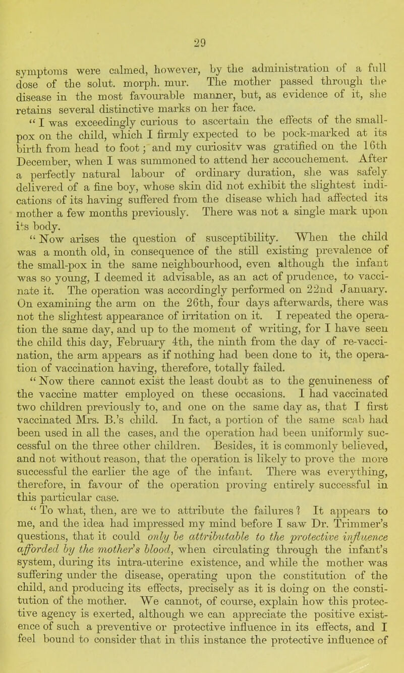 symptoms were calmed, however, by the administration of a full dose of the solut. morph, mur. The mother passed through the disease in the most favourable manner, but, as evidence ot it, she retains several distinctive marks on her face. “ I was exceedingly curious to ascertain the effects of the small- pox on the child, which I firmly expected to be pock-marked at its bii-th from head to foot; and my curiosity was gratified on the 16th December, when I was summoned to attend her accouchement. After a perfectly natural labour of ordinary duration, she was safely delivered of a fine boy, whose skin did not exhibit the slightest indi- cations of its having suffered from the disease which had affected its mother a few months previously. There was not a single mark upon Bs body. “Now arises the question of susceptibility. When the child was a month old, in consequence of the still existing prevalence of the small-pox in the same neighbourhood, even although the infant was so young, I deemed it advisable, as an act of prudence, to vacci- nate it. The operation was accordingly performed on 22nd January. On examining the arm on the 26th, four days afterwards, there was not the slightest appearance of irritation on it. I repeated the opera- tion the same day, and up to the moment of writing, for I have seen the child this day, February 4th, the ninth from the day of re-vacci- nation, the arm appeal's as if nothing had been done to it, the opera- tion of vaccination having, therefore, totally failed. “ Now there cannot exist the least doubt as to the genuineness of the vaccine matter employed on these occasions. 1 had vaccinated two children previously to, and one on the same day as, that I first vaccinated Mrs. B.’s child. In fact, a portion of the same scab had been used in all the cases, and the operation had been uniformly suc- cessful on the three other children. Besides, it is commonly believed, and not without reason, that the operation is likely to prove the more successful the earlier the age of the infant. There was everything, therefore, in favour of the operation proving entirely successful in this particular case. “ To what, then, are we to attribute the failures 1 It appears to me, and the idea had impressed my mind before I saw Dr. Trimmer’s questions, that it could only be attributable to the protective influence afforded by the mother's blood, when circulating through the infant’s system, during its intra-uterine existence, and while the mother was suffering under the disease, operating upon the constitution of the child, and producing its effects, precisely as it is doing on the consti- tution of the mother. We cannot, of course, explain how this protec- tive agency is exerted, although we can appreciate the positive exist- ence of such a preventive or protective influence in its effects, and I feel bound to consider that in this instance the protective influence of