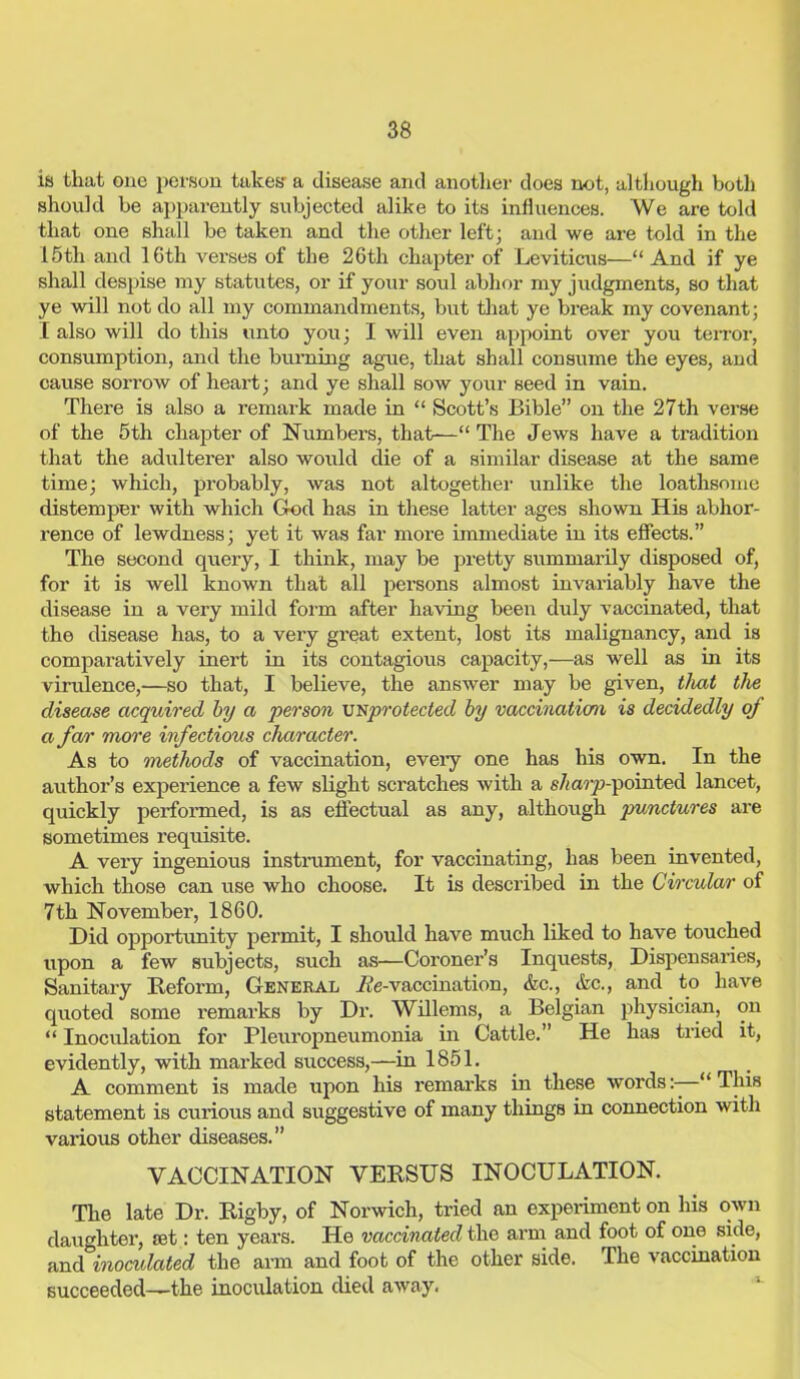 is that one person takes- a disease and another does not, although botli should be apparently subjected alike to its influences. We are told that one shall be taken and the other left; and we are told in the 15tli and 10 th verses of the 26th chapter of Leviticus—“And if ye shall despise my statutes, or if your soul abhor my judgments, so that ye will not do all my commandments, but that ye break my covenant; I also will do this unto you; I will even appoint over you terror, consumption, and the burning ague, that shall consume the eyes, and cause sorrow of heart; and ye shall sow your seed in vain. There is also a remark made in “ Scott’s Bible” on the 27th verse of the 5th chapter of Numbers, that—“ The Jews have a tradition that the adulterer also would die of a similar disease at the same time; which, probably, was not altogether unlike the loathsome distemper with which God has in these latter ages shown His abhor- rence of lewdness; yet it was far more immediate in its effects.” The second query, I think, may be pretty summarily disposed of, for it is well known that all persons almost invariably have the disease in a very mild form after having been duly vaccinated, that the disease has, to a very great extent, lost its malignancy, and is comparatively inert in its contagious capacity,—as well as in its virulence,—so that, I believe, the answer may be given, that the disease acquired by a person unprotected by vaccination is decidedly of a fan' more infectious character. As to methods of vaccination, eveiy one has his own. In the author’s experience a few slight scratches with a s/^arp-pointed lancet, quickly performed, is as effectual as any, although punctures are sometimes requisite. A very ingenious instrument, for vaccinating, has been invented, which those can use who choose. It is described in the Circular of 7th November, 1860. Did opportunity permit, I should have much liked to have touched upon a few subjects, such as—Coroner’s Inquests, Dispensaries, Sanitary Reform, General A'e-vaccination, &c., Arc., and to have quoted some remarks by Dr. Willems, a Belgian physician, on “ Inoculation for Pleuropneumonia in Cattle.” He has tried it, evidently, with marked success,—in 1851. A comment is made upon his remarks in these words:—“This statement is curious and suggestive of many things in connection with various other diseases.” VACCINATION VERSUS INOCULATION. The late Dr. Rigby, of Norwich, tried an experiment on his own daughter, set: ten years. He vaccinated the arm and foot of one side, and inoculated the arm and foot of the other side. The vaccination succeeded—the inoculation died away.