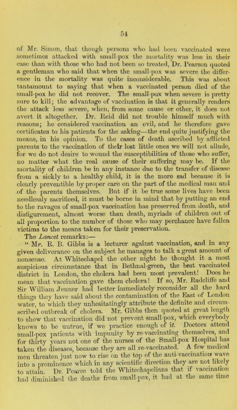 of Mr. Simon, that though persons who hail been vaccinated were sometimes attacked with small-pox the mortality was less in their case than with those who had not been so treated, Dr. Pearson quoted a gentleman who said that when the small-pox was severe the differ- ence in the mortality was quite inconsiderable. This was about tantamount to saying that when a vaccinated person died of the small-pox he did not recover. The small-pox when severe is pretty sure to kill; the advantage of vaccination is that it generally renders the attack less severe, when, from some cause or other, it does not avert it altogether. Dr. Reid did not trouble himself much with reasons; he considered vaccination an evil, and he therefore gave certificates to his patients for the asking—the end quite justifying the means, in his opinion. To the cases of death ascribed by afflicted parents to the vaccination of their lost little ones we will not allude, for we do not desire to wound the susceptibilities of those who suffer, no matter what the real cause of their suffering may be. If the mortality of children be in any instance due to the transfer of disease from a sickly to a healthy child, it is the more sad because it is clearly preventible by proper care on the part of the medical man and of the parents themselves. But if it be true some lives have been needlessly sacrificed, it must be borne in mind that by putting an end to the ravages of small-pox vaccination has preserved from death, and disfigurement, almost worse than death, myriads of children out of all proportion to the number of those who may perchance have fallen victims to the means taken for their preservation. The Lcmcet remarks:— “ Mr. R. B. Gibbs is a lecturer against vaccination, and in any given deliverance on the subject he manages to talk a great amount of nonsense. At Whitechapel the other night he thought it a most suspicious circumstance that in Bethnal-green, the best vaccinated district in London, the cholera had been most prevalent! Does he mean that vacciuation gave them cholera! If so, Mr. Railcliflc and Sir William Jenner had better immediately reconsider all the hard things they have said about the contamination of the East of London water, to which they unhesitatingly attribute the definite and circum- scribed outbreak of cholera. Mr. Gibbs then quoted at great length to show that vaccination did not prevent small-pox, which everybody knows to be untrue, if we practice enough of \t. Doctors attend small-pox patients with impunity by re-vaccinating themselves, and for thirty years not one of the nurses of the Small-pox Hospital has taken the diseases, because they ai’e all re-vaccinated. A few medical men threaten just now to rise on the top of the anti-vaccination' wave into a prominence which in any scientific direction they are not likely to attain. Dr. Pearce told the Whitechapelians that if vaccination had diminished the deaths from small-pox, it had at the same time