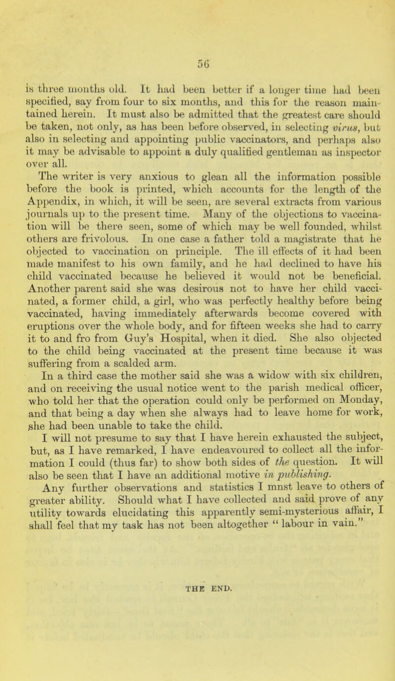 is three mouths old. It had been better if a longer time had been specified, say from four to six months, and this for the reason main- tained herein. It must also be admitted that the greatest care should be taken, not only, as has been before observed, in selecting virus, but also in selecting and appointing public vaccinators, and perhaps also it may be advisable to appoint a duly qualified gentleman as inspector over all. The writer is very anxious to glean all the information possible before the book is printed, which accounts for the length of the Appendix, in which, it will be seen, are several extracts from various journals up to the present time. Many of the objections to vaccina- tion will be there seen, some of which may be well founded, whilst others are frivolous. In one case a father told a magistrate that he objected to vaccination on principle. The ill effects of it had been made manifest to his own family, and he had declined to have his child vaccinated because he believed it would not be beneficial. Another parent said she was desirous not to have her child vacci- nated, a former child, a girl, who was perfectly healthy before being vaccinated, having immediately afterwards become covered with eruptions over the whole body, and for fifteen weeks she had to carry it to and fro from Guy’s Hospital, when it died. She also objected to the child being vaccinated at the present time because it was suffering from a scalded arm. In a third case the mother said she was a widow with six children, and on receiving the usual notice went to the parish medical officer, who told her that the operation could only he performed on Monday, and that being a day when she always had to leave home for work, she had been unable to take the child. I will not pi'esume to say that I have herein exhausted the subject, but, as I have remarked, I have endeavoured to collect all the infor- mation I could (thus far) to show both sides of the question. It will also he seen that I have an additional motive in publishing. Any further observations and statistics I mnst leave to others of greater ability. Should what I have collected and said prove of any utility towards elucidating this apparently semi-mysterious affair, I shall feel that my task has not been altogether “ labour in vain. THE END.