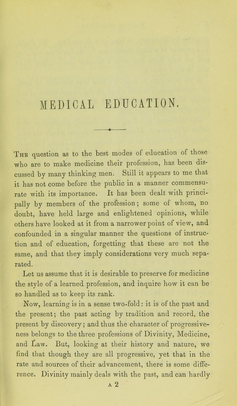 MEDICAL EDUCATION. The question as to the best modes of education of those who are to make medicine their profession, has been dis- cussed by many thinking men. Still it appears to me that it has not come before the public in a manner commensu- rate with its importance. It has been dealt with princi- pally by members of the profession; some of whom, no doubt, have held large and enlightened opinions, while others have looked at it from a narrower point of view, and confounded in a singular manner the questions of instruc- tion and of education, forgetting that these are not the same, and that they imply considerations very much sepa- rated. Let us assume that it is desirable to preserve for medicine the style of a learned profession, and inquire how it can be so handled as to keep its rank. Now, learning is in a sense two-fold: it is of the past and the present; the past acting by tradition and record, the present by discovery; and thus the character of progressive- ness belongs to the three professions of Divinity, Medicine, and Law. But, looking at their history and nature, we find that though they are all progressive, yet that in the rate and sources of their advancement, there is some diffe- rence. Divinity mainly deals with the past, andean hardly a 2