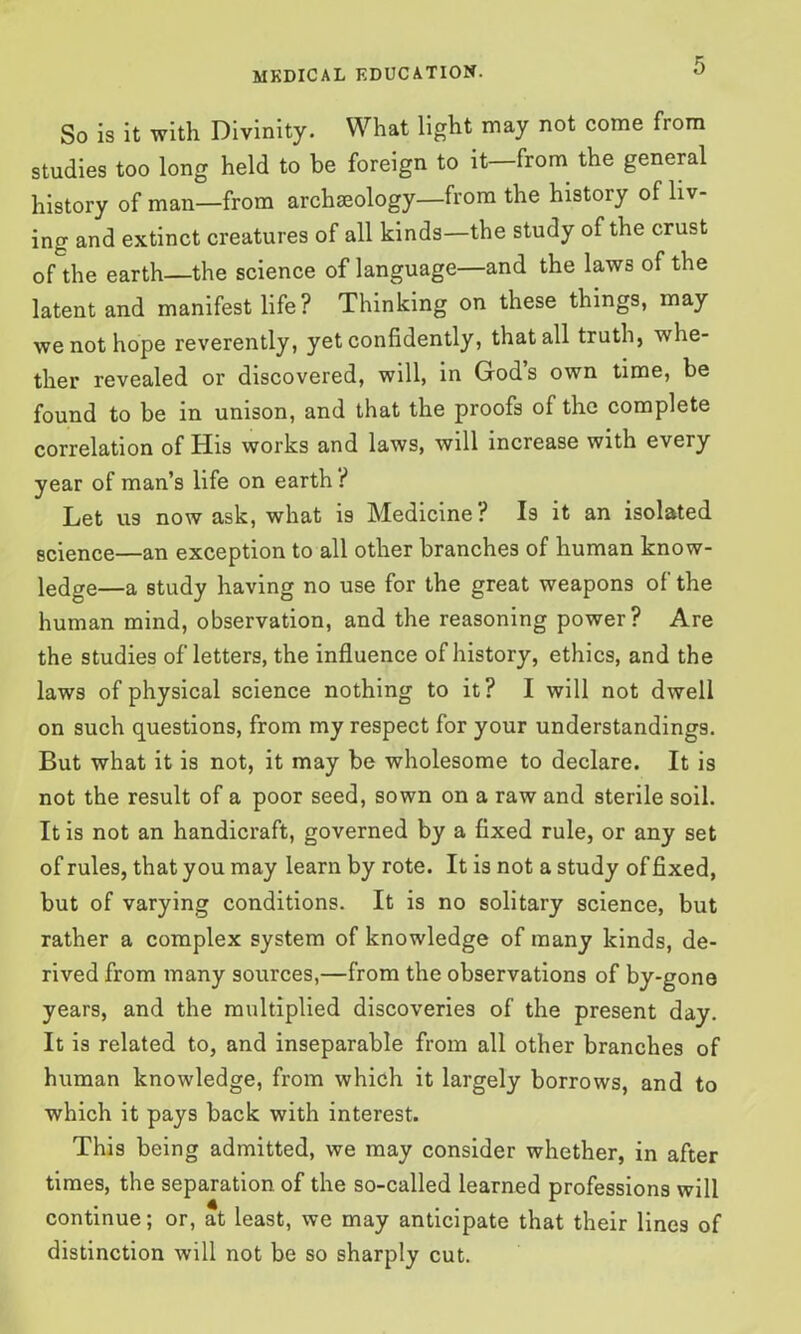 So is it with Divinity. What light may not come from studies too long held to be foreign to it—from the general history of man—from archaeology—from the history of liv- ing and extinct creatures of all kinds—the study of the crust of the earth—the science of language—and the laws of the latent and manifest life ? Thinking on these things, may we not hope reverently, yet confidently, that all truth, whe- ther revealed or discovered, will, in Gods own time, be found to be in unison, and that the proofs of the complete correlation of His works and laws, will increase with every year of man’s life on earth ? Let us now ask, what is Medicine? Is it an isolated science—an exception to all other branches of human know- ledge—a study having no use for the great weapons of the human mind, observation, and the reasoning power? Are the studies of letters, the influence of history, ethics, and the laws of physical science nothing to it? I will not dwell on such questions, from my respect for your understandings. But what it is not, it may be wholesome to declare. It is not the result of a poor seed, sown on a raw and sterile soil. It is not an handicraft, governed by a fixed rule, or any set of rules, that you may learn by rote. It is not a study of fixed, but of varying conditions. It is no solitary science, but rather a complex system of knowledge of many kinds, de- rived from many sources,—from the observations of by-gone years, and the multiplied discoveries of the present day. It is related to, and inseparable from all other branches of human knowledge, from which it largely borrows, and to which it pays back with interest. This being admitted, we may consider whether, in after times, the separation, of the so-called learned professions will continue; or, at least, we may anticipate that their lines of distinction will not be so sharply cut.