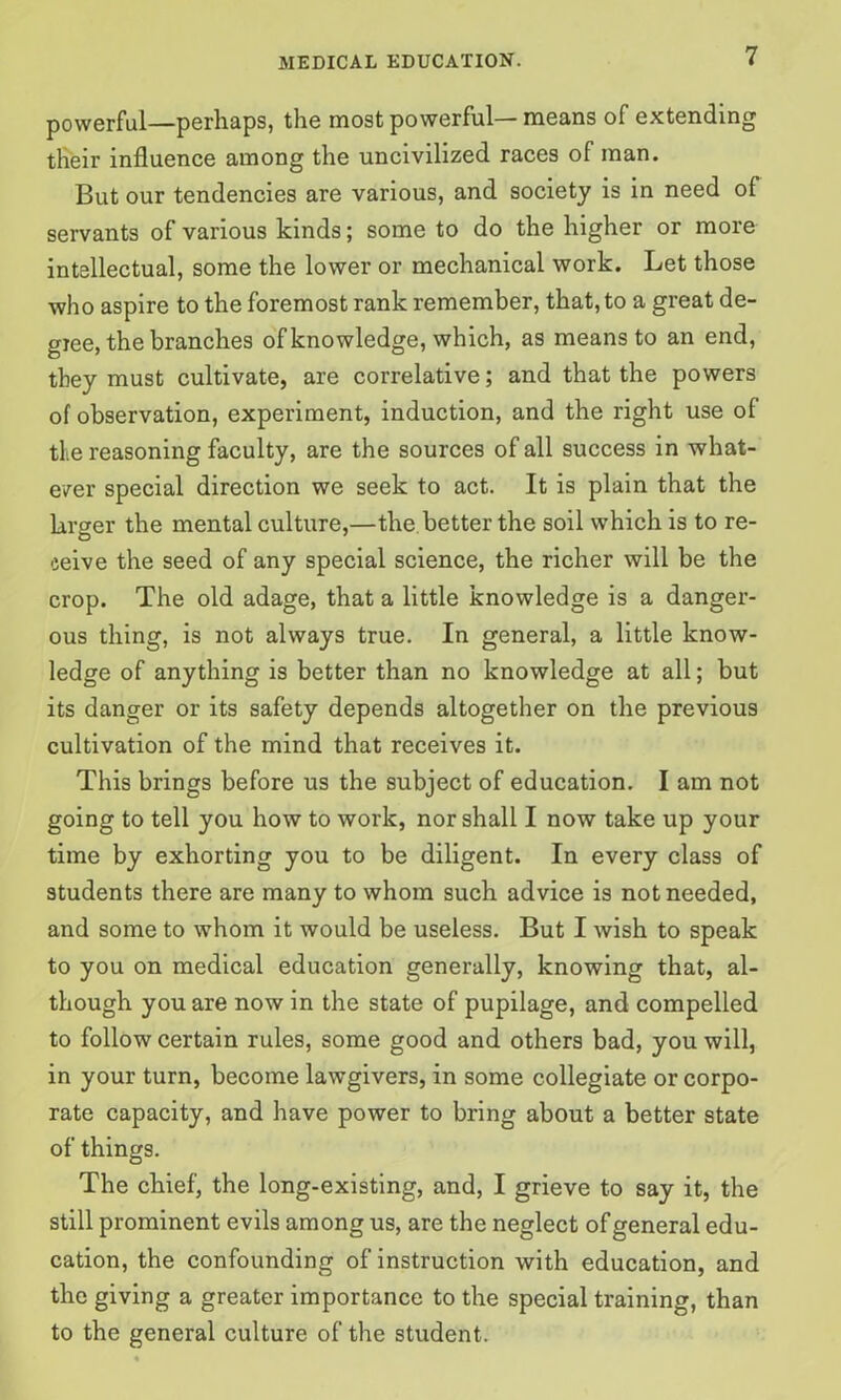 powerful—perhaps, the most powerful— means of extending tlieir influence among the uncivilized races of man. But our tendencies are various, and society is in need of servants of various kinds; some to do the higher or more intellectual, some the lower or mechanical work. Let those who aspire to the foremost rank remember, that, to a great de- giee, the branches of knowledge, which, as means to an end, they must cultivate, are correlative; and that the powers of observation, experiment, induction, and the right use of the reasoning faculty, are the sources of all success in what- ever special direction we seek to act. It is plain that the larger the mental culture,—the better the soil which is to re- ceive the seed of any special science, the richer will be the crop. The old adage, that a little knowledge is a danger- ous thing, is not always true. In general, a little know- ledge of anything is better than no knowledge at all; but its danger or its safety depends altogether on the previous cultivation of the mind that receives it. This brings before us the subject of education. I am not going to tell you how to work, nor shall I now take up your time by exhorting you to be diligent. In every class of students there are many to whom such advice is not needed, and some to whom it would be useless. But I wish to speak to you on medical education generally, knowing that, al- though you are now in the state of pupilage, and compelled to follow certain rules, some good and others bad, you will, in your turn, become lawgivers, in some collegiate or corpo- rate capacity, and have power to bring about a better state of things. The chief, the long-existing, and, I grieve to say it, the still prominent evils among us, are the neglect of general edu- cation, the confounding of instruction with education, and the giving a greater importance to the special training, than to the general culture of the student.