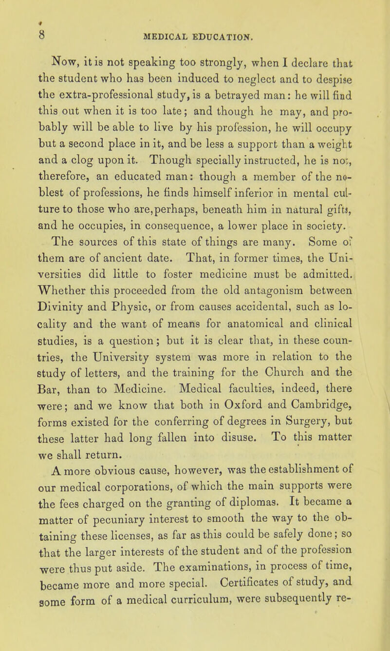 Now, it is not speaking too strongly, when I declare that the student who has been induced to neglect and to despise the extra-professional study, is a betrayed man: he will find this out when it is too late; and though he may, and pro- bably will be able to live by his profession, he will occupy but a second place in it, and be less a support than a weight and a clog upon it. Though specially instructed, he is no;, therefore, an educated man: though a member of the no- blest of professions, he finds himself inferior in mental cul- ture to those who are,perhaps, beneath him in natural gifts, and he occupies, in consequence, a lower place in society. The sources of this state of things are many. Some o’ them are of ancient date. That, in former times, the Uni- versities did little to foster medicine must be admitted. Whether this proceeded from the old antagonism between Divinity and Physic, or from causes accidental, such as lo- cality and the want of means for anatomical and clinical studies, is a question; but it is clear that, in these coun- tries, the University system was more in relation to the study of letters, and the training for the Church and the Bar, than to Medicine. Medical faculties, indeed, there were; and we know that both in Oxford and Cambridge, forms existed for the conferring of degrees in Surgery, but these latter had long fallen into disuse. To this matter we shall return. A more obvious cause, however, was the establishment of our medical corporations, of which the main supports were the fees charged on the granting of diplomas. It became a matter of pecuniary interest to smooth the way to the ob- taining these licenses, as far as this could be safely done; so that the larger interests of the student and of the profession were thus put aside. The examinations, in process of time, became more and more special. Certificates of study, and some form of a medical curriculum, were subsequently re-