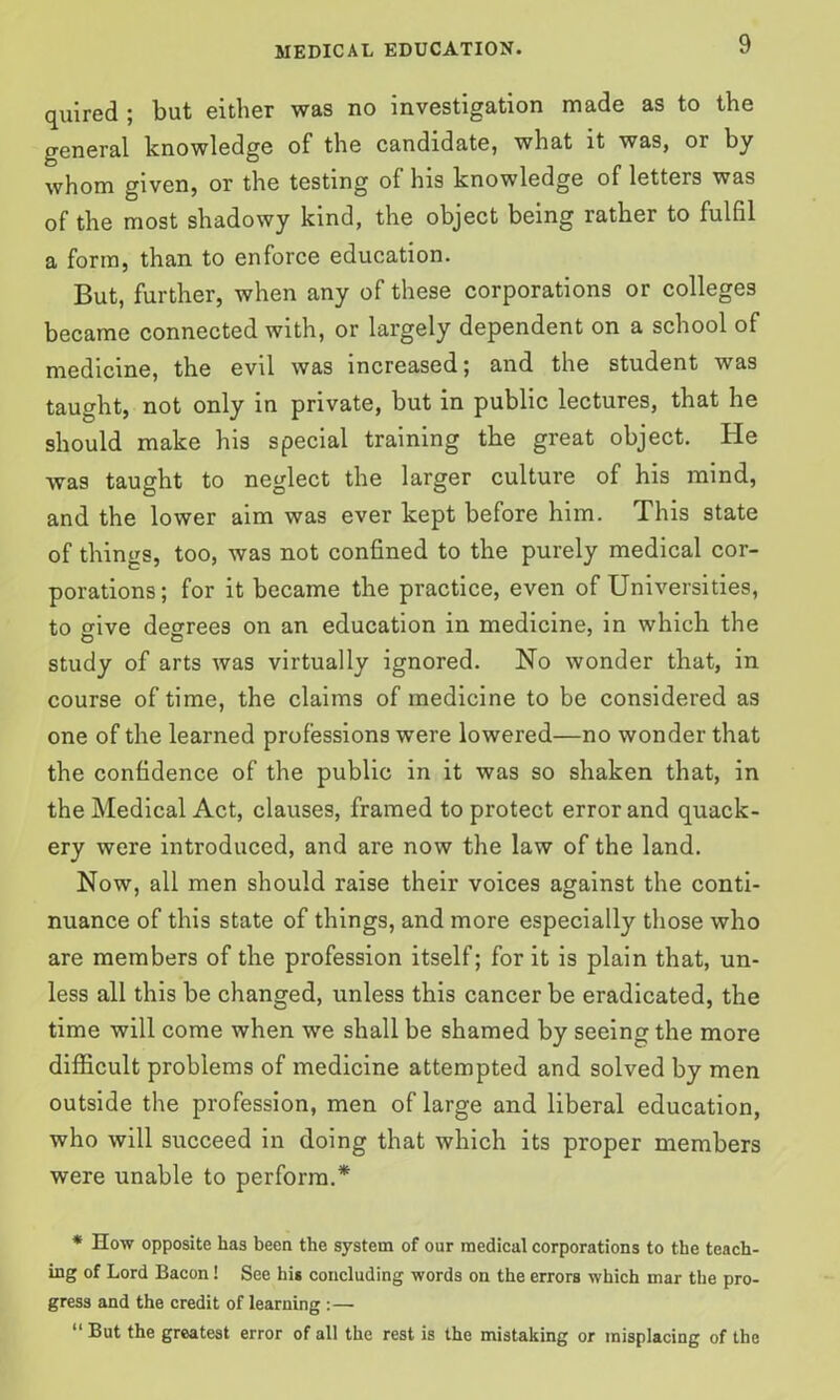 quired ; but either was no investigation made as to the general knowledge of the candidate, what it was, or by whom given, or the testing of his knowledge of letters was of the most shadowy kind, the object being rather to fulfil a form, than to enforce education. But, further, when any of these corporations or colleges became connected with, or largely dependent on a school of medicine, the evil was increased; and the student was taught, not only in private, but in public lectures, that he should make his special training the great object. He was taught to neglect the larger culture of his mind, and the lower aim was ever kept before him. This state of things, too, was not confined to the purely medical cor- porations; for it became the practice, even of Universities, to wive degrees on an education in medicine, in which the study of arts was virtually ignored. No wonder that, in course of time, the claims of medicine to be considered as one of the learned professions were lowered—no wonder that the confidence of the public in it was so shaken that, in the Medical Act, clauses, framed to protect error and quack- ery were introduced, and are now the law of the land. Now, all men should raise their voices against the conti- nuance of this state of things, and more especially those who are members of the profession itself; for it is plain that, un- less all this be changed, unless this cancer be eradicated, the time will come when we shall be shamed by seeing the more difficult problems of medicine attempted and solved by men outside the profession, men of large and liberal education, who will succeed in doing that which its proper members were unable to perform.* * How opposite has been the system of our medical corporations to the teach- ing of Lord Bacon! See his concluding words on the errors which mar the pro- gress and the credit of learning :— “ But the greatest error of all the rest is the mistaking or misplacing of the