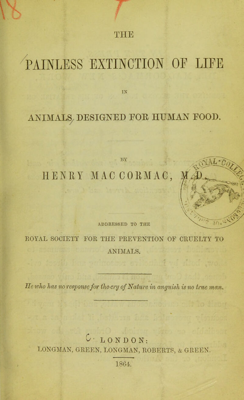 THE PAINLESS EXTINCTION OP LIFE IN ANIMALS DESIGNED EOE HUMAN EOOD. BY HENRY M/VC CORMAC ADDRESSED TO THE ROYAL SOCIETY FOR THE PREVENTION OF CRUELTY TO ANIMALS. lie who has no response for the cry of Nature in anguish is no true man. O' LONDON: LONGMAN, GREEN, LONGMAN, ROBERTS, & GREEN.