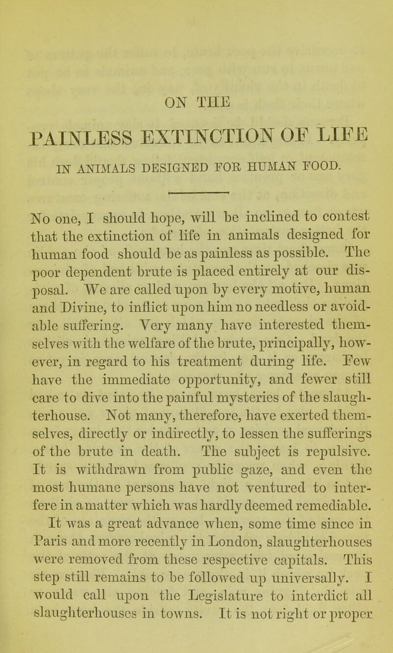 ON THE PAINLESS EXTINCTION OE LIEE IN ANIMALS DESIGNED FOR HUMAN FOOD. No one, I should hope, will he inclined to contest that the extinction of life in animals designed for human food should he as painless as possible. The poor dependent brute is placed entirely at our dis- posal. We are called upon by every motive, human and Divine, to inflict upon him no needless or avoid- able suffering. Very many have interested them- selves with the welfare of the brute, principally, how- ever, in regard to his treatment during life. Dew have the immediate opportunity, and fewer still care to dive into the painful mysteries of the slaugh- terhouse. Not many, therefore, have exerted them- selves, directly or indirectly, to lessen the sufferings of the brute in death. The subject is repulsive. It is withdrawn from public gaze, and even the most humane persons have not ventured to inter- fere in a matter which was hardly deemed remediable. It was a great advance when, some time since in Paris and more recently in London, slaughterhouses were removed from these respective capitals. This step still remains to be followed up universal]y. I would call upon the Legislature to interdict all slaughterhouses in towns. It is not right or proper