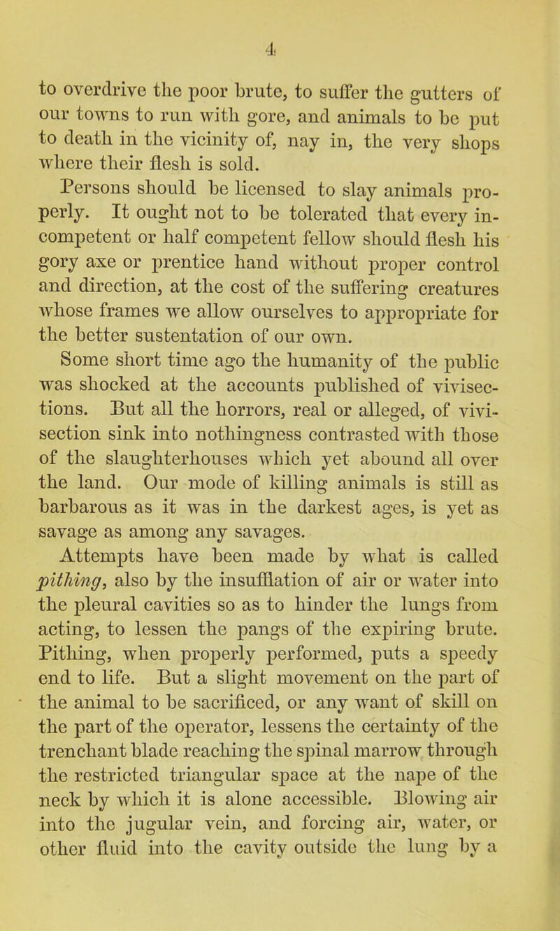 to overdrive the poor brute, to suffer the gutters of our towns to run with gore, and animals to be put to death in the vicinity of, nay in, the very shops where their flesh is sold. Persons should be licensed to slay animals pro- perly. It ought not to be tolerated that every in- competent or half competent fellow should flesh his gory axe or prentice hand without proper control and direction, at the cost of the suffering creatures whose frames we allow ourselves to appropriate for the better sustentation of our own. Some short time ago the humanity of the public was shocked at the accounts published of vivisec- tions. But all the horrors, real or alleged, of vivi- section sink into nothingness contrasted with those of the slaughterhouses which yet abound all over the land. Our mode of killing animals is still as barbarous as it was in the darkest ages, is yet as savage as among any savages. Attempts have been made by what is called pithing, also by the insufflation of air or water into the pleural cavities so as to hinder the lungs from acting, to lessen the pangs of the expiring brute. Pithing, when properly performed, puts a speedy end to life. But a slight movement on the part of the animal to be sacrificed, or any want of skill on the part of the operator, lessens the certainty of the trenchant blade reaching the spinal marrow through the restricted triangular space at the nape of the neck by which it is alone accessible. Blowing air into the jugular vein, and forcing air, water, or other fluid into the cavity outside the lung by a