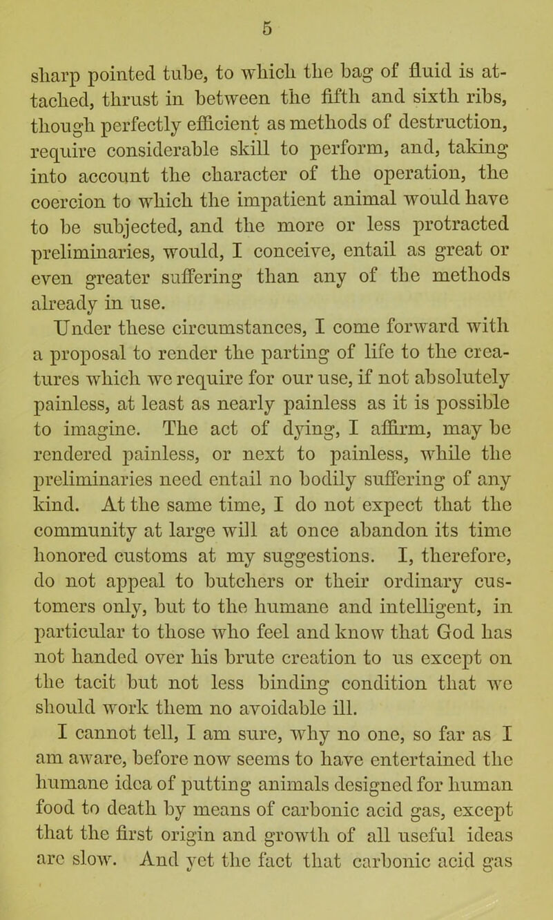 sharp pointed tube, to which the bag of fluid is at- tached, thrust in between the fifth and sixth ribs, though perfectly efficient as methods of destruction, require considerable skill to perform, and, taking into account the character of the operation, the coercion to which the impatient animal would have to be subjected, and the more or less protracted preliminaries, would, I conceive, entail as great or even greater suffering than any of the methods already in use. Under these circumstances, I come forward with a proposal to render the parting of life to the crea- tures which we require for our use, if not absolutely painless, at least as nearly painless as it is possible to imagine. The act of dying, I affirm, may be rendered painless, or next to painless, while the preliminaries need entail no bodily suffering of any kind. At the same time, I do not expect that the community at large will at once abandon its time honored customs at my suggestions. I, therefore, do not appeal to butchers or their ordinary cus- tomers only, but to the humane and intelligent, in particular to those who feel and know that God has not handed over his brute creation to us except on the tacit but not less binding condition that we should work them no avoidable ill. I cannot tell, I am sure, why no one, so far as I am aware, before now seems to have entertained the humane idea of putting animals designed for human food to death by means of carbonic acid gas, except that the first origin and growth of all useful ideas arc slow. And yet the fact that carbonic acid gas