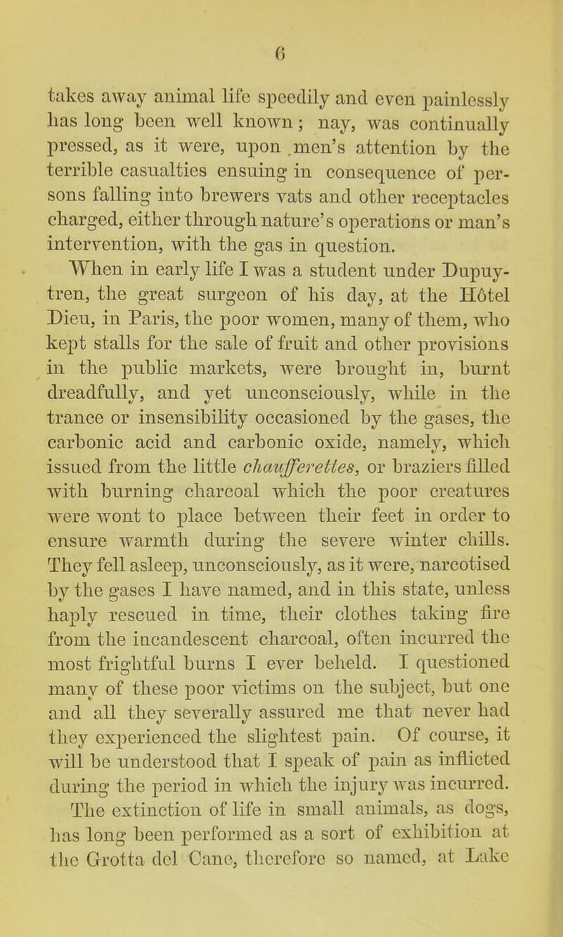 0 takes away animal life speedily and even painlessly lias long been well known; nay, was continually pressed, as it were, upon .men’s attention by the terrible casualties ensuing in consequence of per- sons falling into brewers vats and other receptacles charged, either through nature’s operations or man’s intervention, with the gas in question. When in early life I was a student under Dupuy- tren, the great surgeon of his day, at the Hotel Lieu, in Paris, the poor women, many of them, who kept stalls for the sale of fruit and other provisions in the public markets, were brought in, burnt dreadfully, and yet unconsciously, while in the trance or insensibility occasioned by the gases, the carbonic acid and carbonic oxide, namely, which issued from the little chaufferettes, or braziers filled with burning charcoal which the poor creatures were wont to place between their feet in order to ensure warmth during the severe winter chills. They fell asleep, unconsciously, as it were, narcotised by the gases I have named, and in this state, unless haply rescued in time, their clothes taking fire from the incandescent charcoal, often incurred the most frightful burns I ever beheld. I questioned many of these poor victims on the subject, but one and all they severally assured me that never had they experienced the slightest pain. Of course, it will be understood that I speak of pain as inflicted during the period in which the injury was incurred. The extinction of life in small animals, as dogs, has long been performed as a sort of exhibition at the Grotta del Cane, therefore so named, at Lake