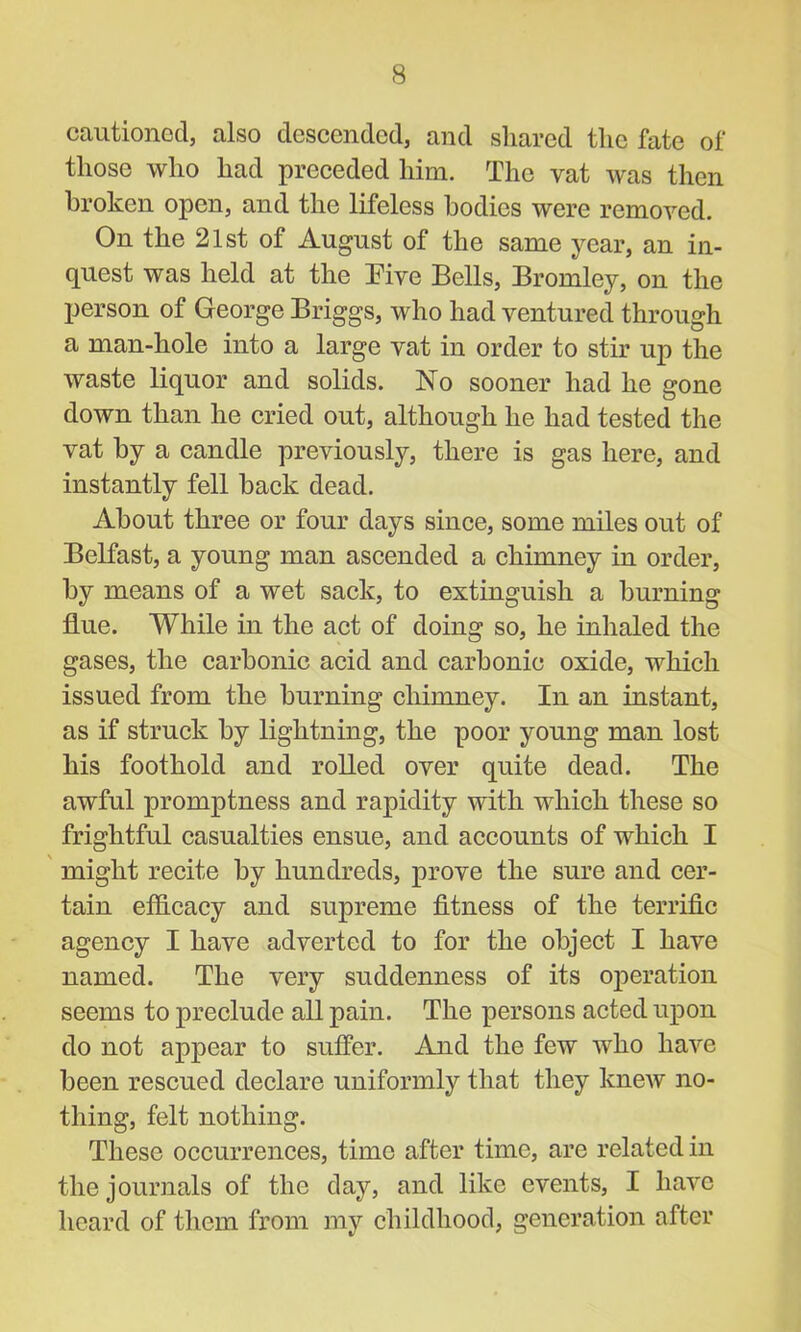 cautioned, also descended, and shared the fate of those who had preceded him. The vat was then broken open, and the lifeless bodies were removed. On the 21st of August of the same year, an in- quest was held at the Five Bells, Bromley, on the person of George Briggs, who had ventured through a man-hole into a large vat in order to stir up the waste liquor and solids. No sooner had he gone down than he cried out, although he had tested the vat by a candle previously, there is gas here, and instantly fell back dead. About three or four days since, some miles out of Belfast, a young man ascended a chimney in order, by means of a wet sack, to extinguish a burning flue. While in the act of doing so, he inhaled the gases, the carbonic acid and carbonic oxide, which issued from the burning chimney. In an instant, as if struck by lightning, the poor young man lost his foothold and rolled over quite dead. The awful promptness and rapidity with which these so frightful casualties ensue, and accounts of which I might recite by hundreds, prove the sure and cer- tain efficacy and supreme fitness of the terrific agency I have adverted to for the object I have named. The very suddenness of its operation seems to preclude all pain. The persons acted upon do not appear to suffer. And the few who have been rescued declare uniformly that they knew no- thing, felt nothing. These occurrences, time after time, are related in the journals of the day, and like events, I have heard of them from my childhood, generation after