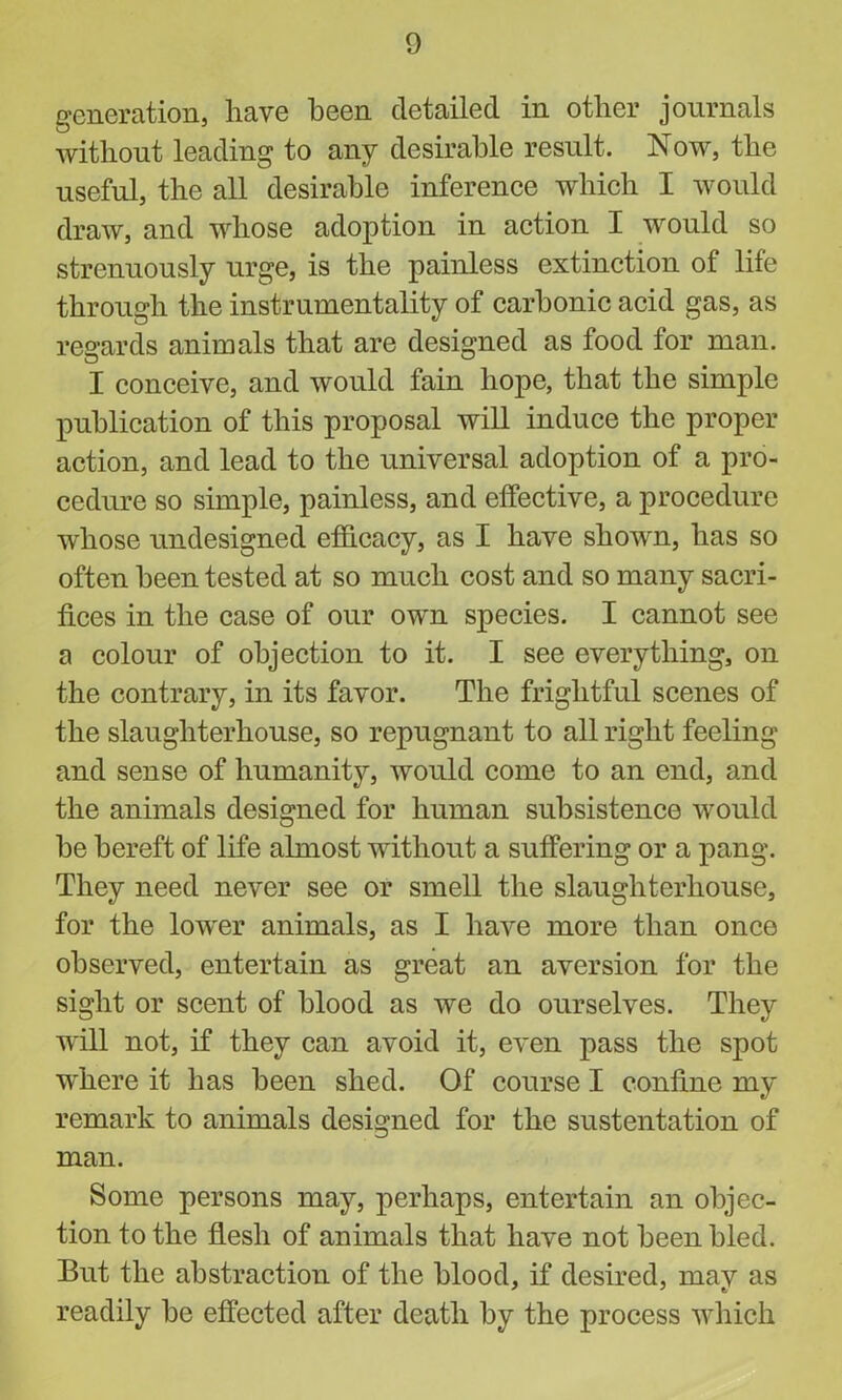 generation, have been detailed in other journals without leading to any desirable result. Now, the useful, the all desirable inference which I would draw, and whose adoption in action I would so strenuously urge, is the painless extinction of life through the instrumentality of carbonic acid gas, as regards animals that are designed as food for man. I conceive, and would fain hope, that the simple publication of this proposal will induce the proper action, and lead to the universal adoption of a pro- cedure so simple, painless, and effective, a procedure whose undesigned efficacy, as I have shown, has so often been tested at so much cost and so many sacri- fices in the case of our own species. I cannot see a colour of objection to it. I see everything, on the contrary, in its favor. The frightful scenes of the slaughterhouse, so repugnant to all right feeling and sense of humanity, would come to an end, and the animals designed for human subsistence would be bereft of life almost without a suffering or a pang. They need never see or smell the slaughterhouse, for the lower animals, as I have more than once observed, entertain as great an aversion for the sight or scent of blood as we do ourselves. They will not, if they can avoid it, even pass the spot where it has been shed. Of course I confine my remark to animals designed for the sustentation of man. Some persons may, perhaps, entertain an objec- tion to the flesh of animals that have not been bled. But the abstraction of the blood, if desired, may as readily be effected after death by the process which