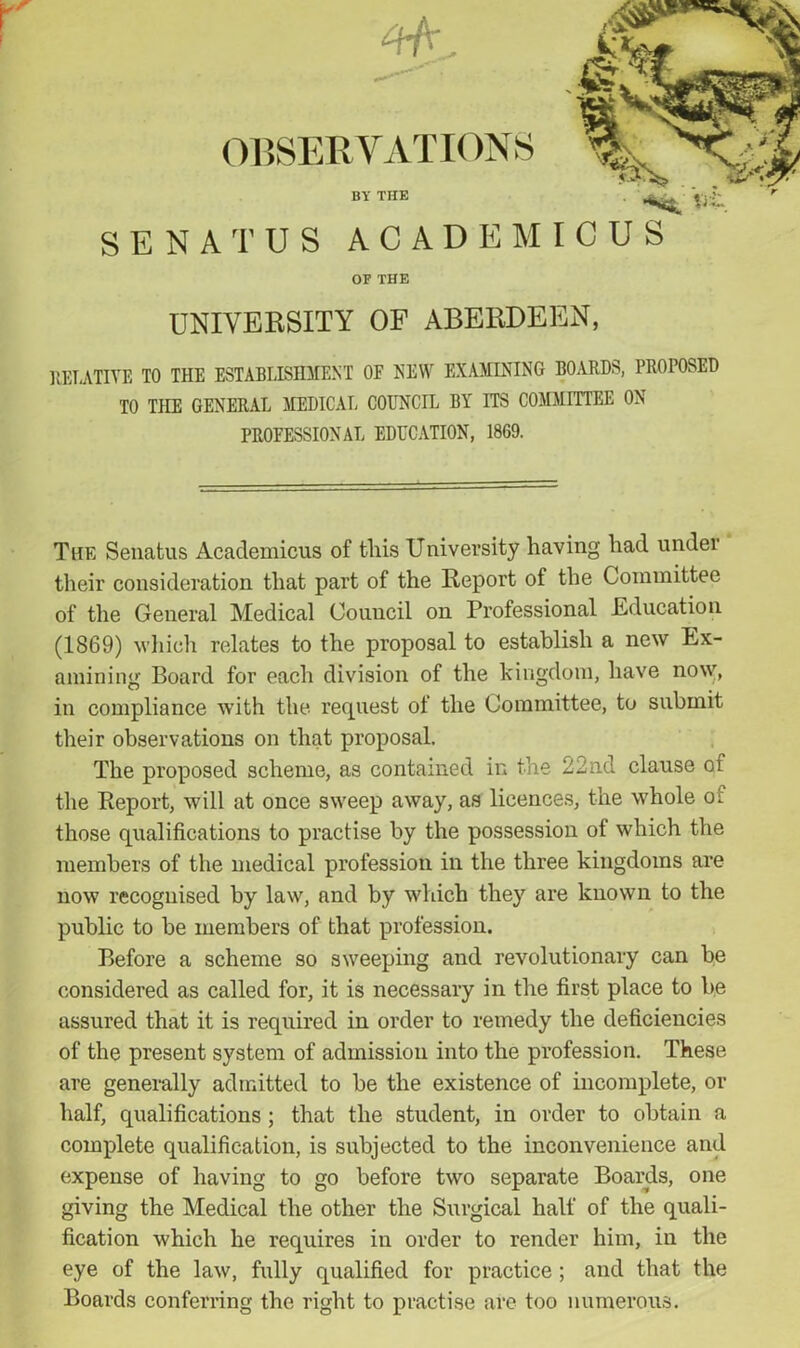 SE natus academicus OF THE UNIVERSITY OF ABERDEEN, RELATIVE TO THE ESTABLISHMENT OF NEW EXAMINING BOARDS, PROPOSED TO THE GENERAL MEDICAL COUNCIL BY ITS COMMITTEE ON PROFESSIONAL EDUCATION, 1869. The Senatus Academicus of tills University having had under their consideration that part of the Report of the Committee of the General Medical Council on Professional Education (1869) which relates to the proposal to establish a new Ex- amining Board for each division of the kingdom, have now, in compliance with the request of the Committee, to submit their observations on that proposal. The proposed scheme, as contained in the 22nd clause of the Report, will at once sweep away, as licences, the whole oi those qualifications to practise by the possession of which the members of the medical profession in the three kingdoms are now recognised by law, and by which they are known to the public to be members of that profession. Before a scheme so sweeping and revolutionary can be considered as called for, it is necessary in the first place to be assured that it is required in order to remedy the deficiencies of the present system of admission into the profession. These are generally admitted to be the existence of incomplete, or half, qualifications; that the student, in order to obtain a complete qualification, is subjected to the inconvenience and expense of having to go before two separate Boards, one giving the Medical the other the Surgical half of the quali- fication which he requires in order to render him, in the eye of the law, fully qualified for practice; and that the Boards conferring the right to practise are too numerous.