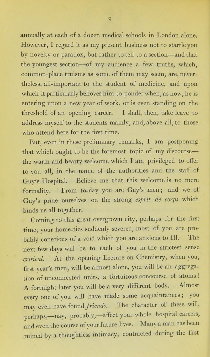 annually at each of a dozen medical schools in London alone. However, I regard it as my present business not to startle you by novelty or paradox, but rather to tell to a section—and that the youngest section—of my audience a few truths, which, common-place truisms as some of them may seem, are, never- theless, all-important to the student of medicine, and upon which it particularly behoves him to ponder when, as now, he is entering upon a new year of work, or is even standing on the threshold of an opening career. I shall, then, take leave to address myself to the students mainly, and, above all, to those who attend here for the first time. But, even in these preliminary remarks, I am postponing that which ought to be the foremost topic of my discourse— the warm and hearty welcome which I am privileged to offer to you all, in the name of the authorities and the staff of Guy’s Hospital. Believe me that this welcome is no mere formality. From to-day you are Guy’s men; and we of Guy’s pride ourselves on the strong esprit de corps which binds us all together. Coming to this great overgrown city, perhaps for the first time, your home-ties suddenly severed, most of you are pro- bably conscious of a void which you are anxious to fill. The next few days will be to each of you in the strictest sense critical. At the opening Lecture on Chemistry, when you, first year’s men, will be almost alone, you will be an aggrega- tion of unconnected units, a fortuitous concourse of atoms! A fortnight later you will be a very different body. Almost every one of you will have made some acquaintances; you may even have found friends. The character of these will, perhaps,—nay, probably,—affect your whole hospital careers, and even the course of your future lives. Many a man has been ruined by a thoughtless intimacy, contracted during the first