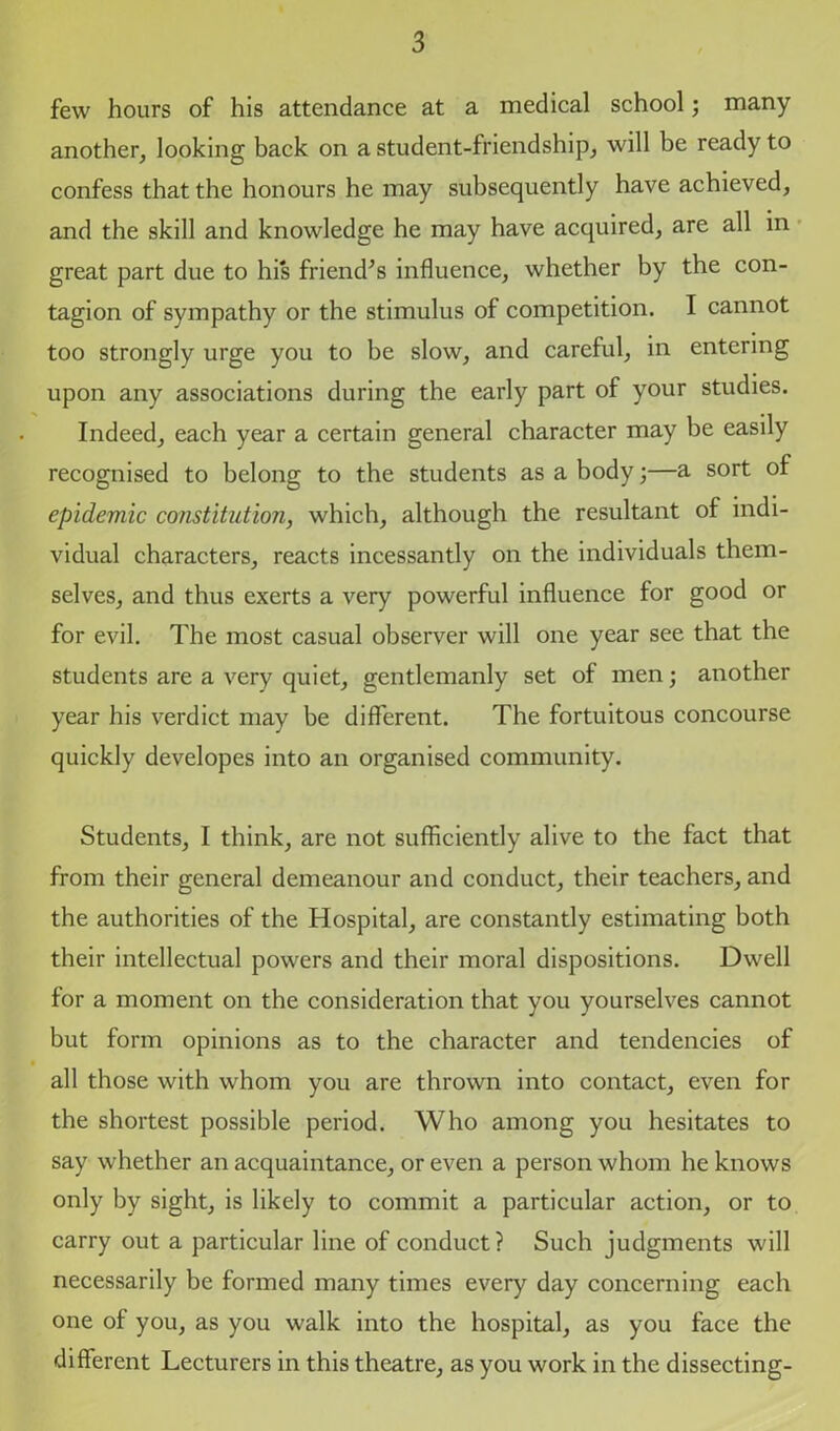 few hours of his attendance at a medical school; many another, looking back on a student-friendship, will be ready to confess that the honours he may subsequently have achieved, and the skill and knowledge he may have acquired, are all in great part due to his friend’s influence, whether by the con- tagion of sympathy or the stimulus of competition. I cannot too strongly urge you to be slow, and careful, in entering upon any associations during the early part of your studies. Indeed, each year a certain general character may be easily recognised to belong to the students as a body;—a sort of epidemic constitution, which, although the resultant of indi- vidual characters, reacts incessantly on the individuals them- selves, and thus exerts a very powerful influence for good or for evil. The most casual observer will one year see that the students are a very quiet, gentlemanly set of men; another year his verdict may be different. The fortuitous concourse quickly developes into an organised community. Students, I think, are not sufficiently alive to the fact that from their general demeanour and conduct, their teachers, and the authorities of the Hospital, are constantly estimating both their intellectual powers and their moral dispositions. Dwell for a moment on the consideration that you yourselves cannot but form opinions as to the character and tendencies of all those with whom you are thrown into contact, even for the shortest possible period. Who among you hesitates to say whether an acquaintance, or even a person whom he knows only by sight, is likely to commit a particular action, or to carry out a particular line of conduct? Such judgments will necessarily be formed many times every day concerning each one of you, as you walk into the hospital, as you face the different Lecturers in this theatre, as you work in the dissecting-