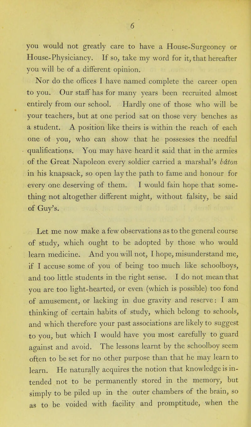 you would not greatly care to have a House-Surgeoncy or House-Physiciancy. If so, take my word for it, that hereafter you will be of a different opinion. Nor do the offices I have named complete the career open to you. Our staff has for many years been recruited almost entirely from our school. Hardly one of those who will be your teachers, but at one period sat on those very benches as a student. A position like theirs is within the reach of each one of you, who can show that he possesses the needful qualifications. You may have heard it said that in the armies of the Great Napoleon every soldier carried a marshal’s bdton in his knapsack, so open lay the path to fame and honour for every one deserving of them. I would fain hope that some- thing not altogether different might, without falsity, be said of Guy’s. Let me now make a few observations as to the general course of study, which ought to be adopted by those who would learn medicine. And you will not, I hope, misunderstand me, if I accuse some of you of being too much like schoolboys, and too little students in the right sense. I do not mean that you are too light-hearted, or even (which is possible) too fond of amusement, or lacking in due gravity and reserve: I am thinking of certain habits of study, which belong to schools, and which therefore your past associations are likely to suggest to you, but which I would have you most carefully to guard against and avoid. The lessons learnt by the schoolboy seem often to be set for no other purpose than that he may learn to learn. He naturally acquires the notion that knowledge is in- tended not to be permanently stored in the memory, but simply to be piled up in the outer chambers of the brain, so as to be voided with facility and promptitude, when the