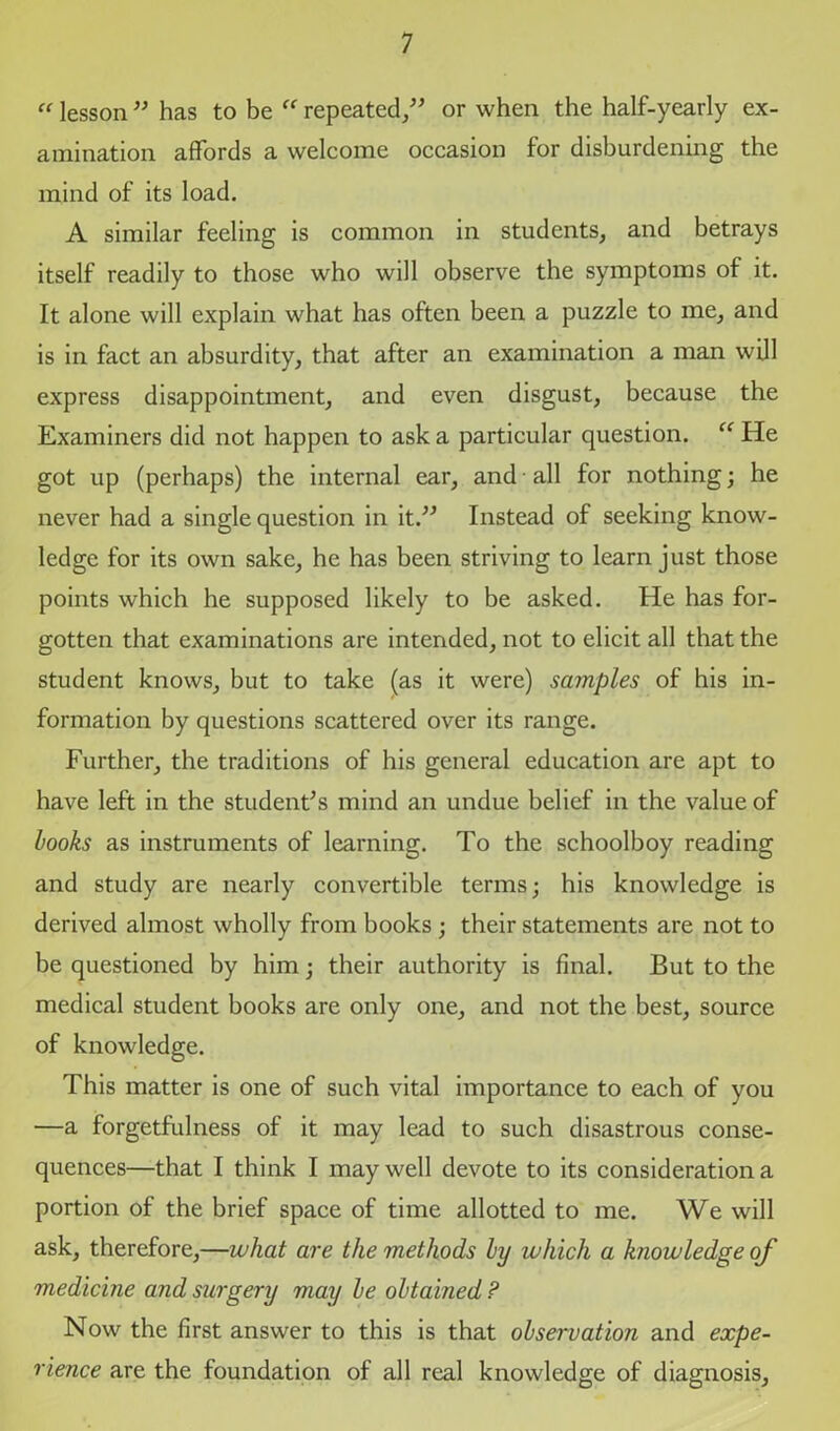  lesson  has to be  repeated,” or when the half-yearly ex- amination affords a welcome occasion for disburdening the mind of its load. A similar feeling is common in students, and betrays itself readily to those who will observe the symptoms of it. It alone will explain what has often been a puzzle to me, and is in fact an absurdity, that after an examination a man will express disappointment, and even disgust, because the Examiners did not happen to ask a particular question. “ He got up (perhaps) the internal ear, and all for nothing; he never had a single question in it.” Instead of seeking know- ledge for its own sake, he has been striving to learn just those points which he supposed likely to be asked. He has for- gotten that examinations are intended, not to elicit all that the student knows, but to take (as it were) samples of his in- formation by questions scattered over its range. Further, the traditions of his general education are apt to have left in the student's mind an undue belief in the value of books as instruments of learning. To the schoolboy reading and study are nearly convertible terms; his knowledge is derived almost wholly from books; their statements are not to be questioned by him; their authority is final. But to the medical student books are only one, and not the best, source of knowledge. This matter is one of such vital importance to each of you —a forgetfulness of it may lead to such disastrous conse- quences—that I think I may well devote to its consideration a portion of the brief space of time allotted to me. We will ask, therefore,—what are the methods by which a knowledge of medicine and surgery may be obtained ? Now the first answer to this is that observation and expe- rience are the foundation of all real knowledge of diagnosis,