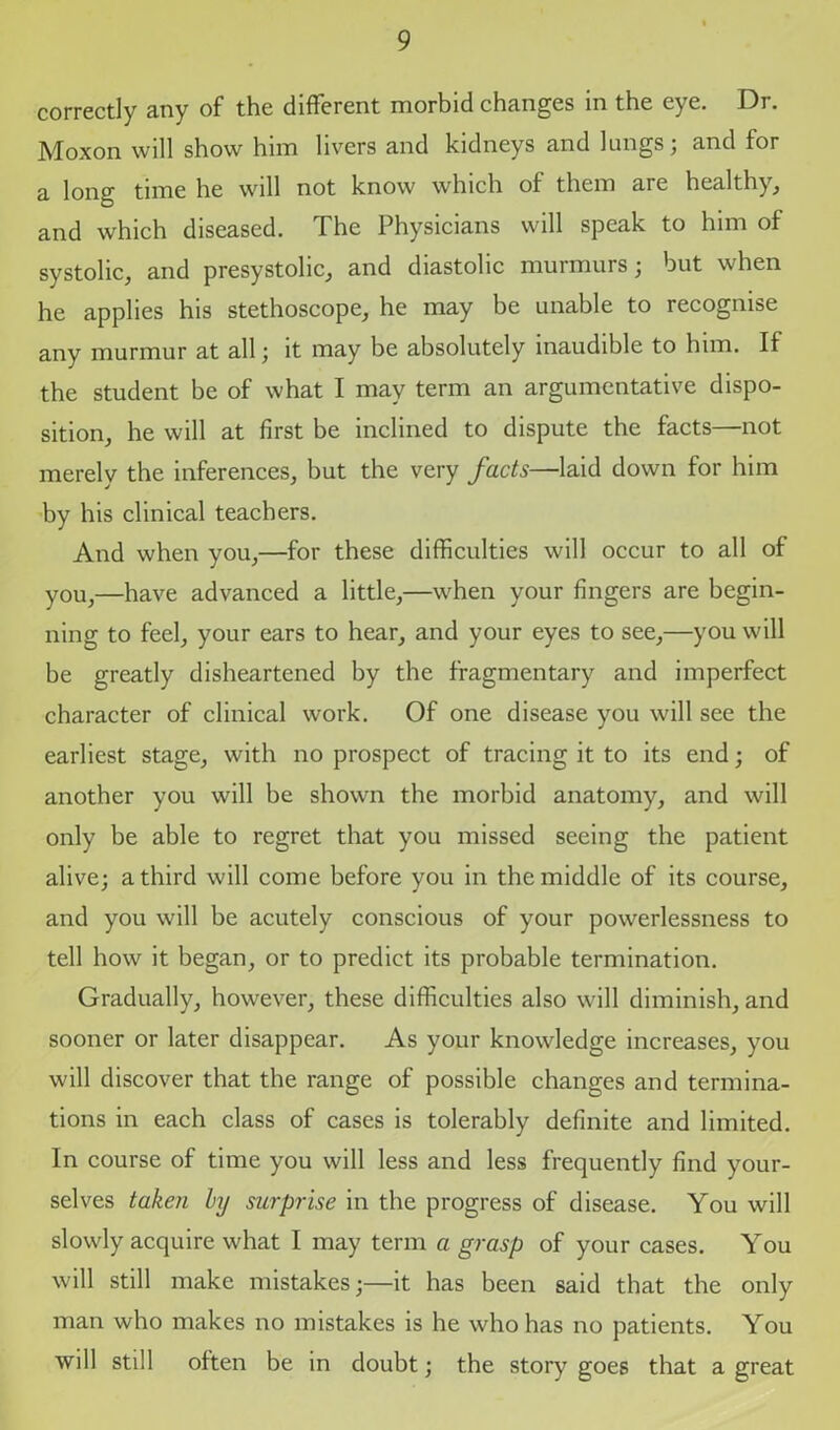 correctly any of the different morbid changes in the eye. Dr. Moxon will show him livers and kidneys and lungs; and for a long time he will not know which of them are healthy, and which diseased. The Physicians will speak to him of systolic, and presystolic, and diastolic murmurs; but when he applies his stethoscope, he may be unable to recognise any murmur at all; it may be absolutely inaudible to him. If the student be of what I may term an argumentative dispo- sition, he will at first be inclined to dispute the facts—not merely the inferences, but the very facts—laid down for him by his clinical teachers. And when you,—for these difficulties will occur to all of you,—have advanced a little,—when your fingers are begin- ning to feel, your ears to hear, and your eyes to see,—you will be greatly disheartened by the fragmentary and imperfect character of clinical work. Of one disease you will see the earliest stage, with no prospect of tracing it to its end; of another you will be shown the morbid anatomy, and will only be able to regret that you missed seeing the patient alive; a third will come before you in the middle of its course, and you will be acutely conscious of your powerlessness to tell how it began, or to predict its probable termination. Gradually, however, these difficulties also will diminish, and sooner or later disappear. As your knowledge increases, you will discover that the range of possible changes and termina- tions in each class of cases is tolerably definite and limited. In course of time you will less and less frequently find your- selves taken by surprise in the progress of disease. You will slowly acquire what I may term a grasp of your cases. You will still make mistakes;—it has been said that the only man who makes no mistakes is he who has no patients. You will still often be in doubt; the story goes that a great