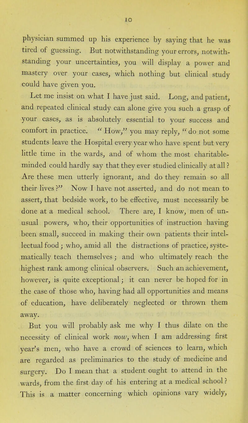 physician summed up his experience by saying that he was tired of guessing. But notwithstanding your errors, notwith- standing your uncertainties, you will display a power and mastery over your cases, which nothing but clinical study could have given you. Let me insist on what I have just said. Long, and patient, and repeated clinical study can alone give you such a grasp of your cases, as is absolutely essential to your success and comfort in practice. “ How,” you may reply, “ do not some students leave the Hospital every year who have spent but very little time in the wards, and of whom the most charitable- minded could hardly say that they ever studied clinically at all ? Are these men utterly ignorant, and do they remain so all their lives ?” Now I have not asserted, and do not mean to assert, that bedside work, to be effective, must necessarily be done at a medical school. There are, I know, men of un- usual powers, who, their opportunities of instruction having been small, succeed in making their own patients their intel- lectual food ; who, amid all the distractions of practice, syste- matically teach themselves; and who ultimately reach the highest rank among clinical observers. Such an achievement, however, is quite exceptional; it can never be hoped for in the case of those who, having had all opportunities and means of education, have deliberately neglected or thrown them away. But you will probably ask me why I thus dilate on the necessity of clinical work now, when I am addressing first year’s men, who have a crowd of sciences to learn, which are regarded as preliminaries to the study of medicine and surgery. Do I mean that a student ought to attend in the wards, from the first day of his entering at a medical school ? This is a matter concerning which opinions vary widely.