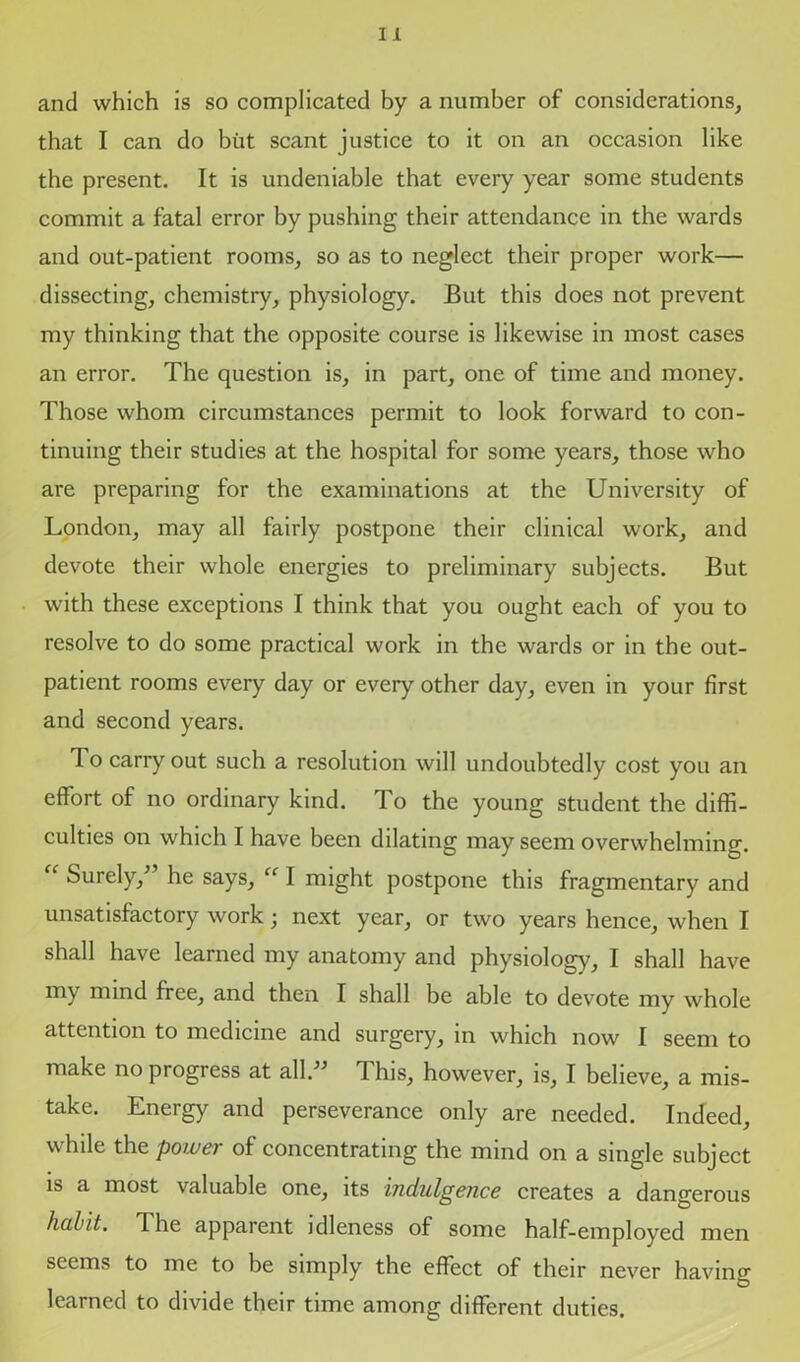 and which is so complicated by a number of considerations, that I can do but scant justice to it on an occasion like the present. It is undeniable that every year some students commit a fatal error by pushing their attendance in the wards and out-patient rooms, so as to neglect their proper work— dissecting, chemistry, physiology. But this does not prevent my thinking that the opposite course is likewise in most cases an error. The question is, in part, one of time and money. Those whom circumstances permit to look forward to con- tinuing their studies at the hospital for some years, those who are preparing for the examinations at the University of London, may all fairly postpone their clinical work, and devote their whole energies to preliminary subjects. But with these exceptions I think that you ought each of you to resolve to do some practical work in the wards or in the out- patient rooms every day or every other day, even in your first and second years. To carry out such a resolution will undoubtedly cost you an effort of no ordinary kind. To the young student the diffi- culties on which I have been dilating may seem overwhelming. “ Surely/’ he says, “ I might postpone this fragmentary and unsatisfactory work; next year, or two years hence, when I shall have learned my anatomy and physiology, I shall have my mind free, and then I shall be able to devote my whole attention to medicine and surgery, in which now I seem to make no progress at all.” This, however, is, I believe, a mis- take. Energy and perseverance only are needed. Indeed, while the power of concentrating the mind on a single subject is a most valuable one, its indulgence creates a dangerous habit. The apparent idleness of some half-employed men seems to me to be simply the effect of their never having learned to divide their time among different duties.