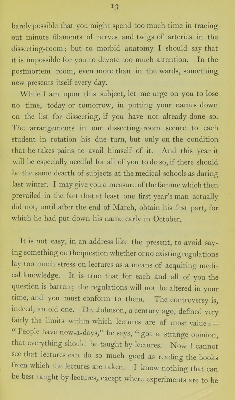 J3 barely possible that you might spend too much time in tracing out minute filaments of nerves and twigs of arteries in the dissecting-room; but to morbid anatomy I should say that it is impossible for you to devote too much attention. In the postmortem room, even more than in the wards, something new presents itself every day. While I am upon this subject, let me urge on you to lose no time, today or tomorrow, in putting your names down on the list for dissecting, if you have not already done so. The arrangements in our dissecting-room secure to each student in rotation his due turn, but only on the condition that he takes pains to avail himself of it. And this year it will be especially needful for all of you to do so, if there should be the same dearth of subjects at the medical schools as during last winter. I may give you a measure of the famine which then prevailed in the fact that at least one first year’s man actually did not, until after the end of March, obtain his first part, for which he had put down his name early in October. It is not easy, in an address like the present, to avoid say- ing something on the question whether or no existing regulations lay too much stress on lectures as a means of acquiring medi- cal knowledge. It is true that for each and all of you the question is barren; the regulations will not be altered in your time, and you must conform to them. The controversy is, indeed, an old one. Dr. Johnson, a century ago, defined very fairly the limits within which lectures are of most value: “ People have now-a-days,” he says, “ got a strange opinion, that everything should be taught by lectures. Now I cannot see that lectures can do so much good as reading the books from which the lectures are taken. I know nothing that can be best taught by lectures, except where experiments are to be