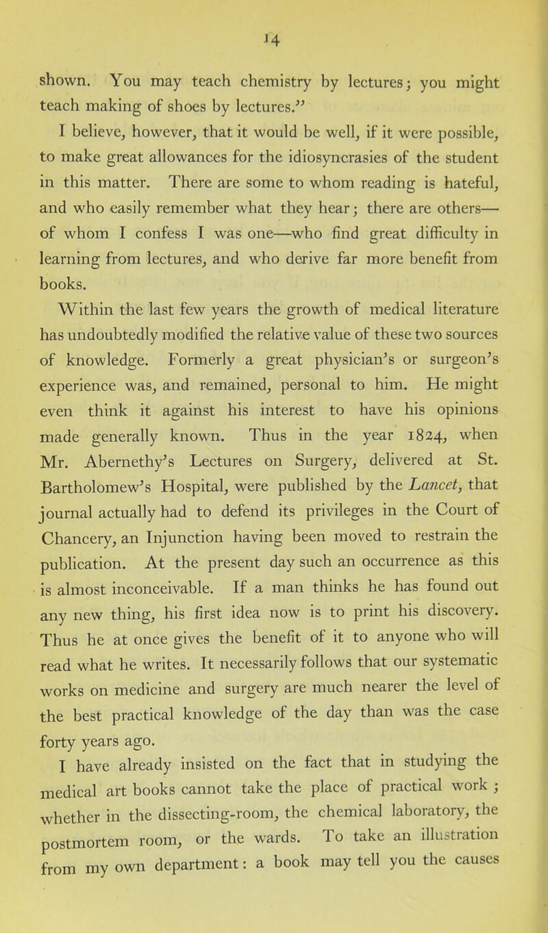 '4 shown. You may teach chemistry by lectures; you might teach making of shoes by lectures.'’-’ I believe, however, that it would be well, if it were possible, to make great allowances for the idiosyncrasies of the student in this matter. There are some to whom reading is hateful, and who easily remember what they hear; there are others— of whom I confess I was one—who find great difficulty in learning from lectures, and who derive far more benefit from books. Within the last few years the growth of medical literature has undoubtedly modified the relative value of these two sources of knowledge. Formerly a great physician’s or surgeon’s experience was, and remained, personal to him. He might even think it against his interest to have his opinions made generally known. Thus in the year 1824, when Mr. Abernethy’s Lectures on Surgery, delivered at St. Bartholomew’s Hospital, were published by the Lancet, that journal actually had to defend its privileges in the Court of Chancery, an Injunction having been moved to restrain the publication. At the present day such an occurrence as this is almost inconceivable. If a man thinks he has found out any new thing, his first idea now is to print his discovery. Thus he at once gives the benefit of it to anyone who will read what he writes. It necessarily follows that our systematic works on medicine and surgery are much nearer the level of the best practical knowledge of the day than was the case forty years ago. I have already insisted on the fact that in studying the medical art books cannot take the place of practical work ; whether in the dissecting-room, the chemical laboratory, the postmortem room, or the wards. To take an illustration from my own department: a book may tell you the causes