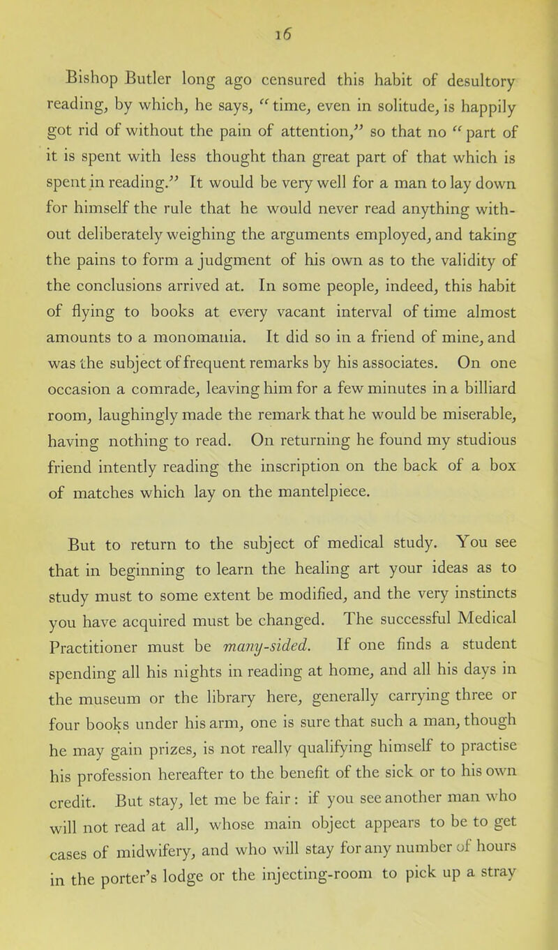 Bishop Butler long ago censured this habit of desultory reading, by which, he says, “ time, even in solitude, is happily got rid of without the pain of attention/’ so that no “ part of it is spent with less thought than great part of that which is spent in reading.” It would be very well for a man to lay down for himself the rule that he would never read anything with- out deliberately weighing the arguments employed, and taking the pains to form a judgment of his own as to the validity of the conclusions arrived at. In some people, indeed, this habit of flying to books at every vacant interval of time almost amounts to a monomania. It did so in a friend of mine, and was the subject of frequent remarks by his associates. On one occasion a comrade, leaving him for a few minutes in a billiard room, laughingly made the remark that he would be miserable, having nothing to read. On returning he found my studious friend intently reading the inscription on the back of a box of matches which lay on the mantelpiece. But to return to the subject of medical study. You see that in beginning to learn the healing art your ideas as to study must to some extent be modified, and the very instincts you have acquired must be changed. The successful Medical Practitioner must be many-sided. If one finds a student spending all his nights in reading at home, and all his days in the museum or the library here, generally carrying three or four books under his arm, one is sure that such a man, though he may gain prizes, is not really qualifying himself to practise his profession hereafter to the benefit of the sick or to his own credit. But stay, let me be fair : if you see another man who will not read at all, whose main object appears to be to get cases of midwifery, and who will stay for any number of hours in the porter’s lodge or the injecting-room to pick up a stray