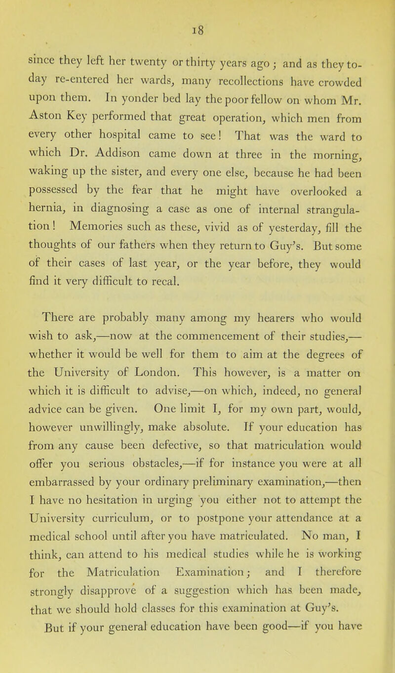 since they left her twenty or thirty years ago; and as they to- day re-entered her wards, many recollections have crowded upon them. In yonder bed lay the poor fellow on whom Mr. Aston Key performed that great operation, which men from every other hospital came to see! That was the ward to which Dr. Addison came down at three in the morning, waking up the sister, and every one else, because he had been possessed by the fear that he might have overlooked a hernia, in diagnosing a case as one of internal strangula- tion ! Memories such as these, vivid as of yesterday, fill the thoughts of our fathers when they return to Guy’s. But some of their cases of last year, or the year before, they would find it very difficult to recal. There are probably many among my hearers who would wish to ask,—now at the commencement of their studies,— whether it would be well for them to aim at the degrees of the University of London. This however, is a matter on which it is difficult to advise,—on which, indeed, no general advice can be given. One limit I, for my own part, would, however unwillingly, make absolute. If your education has from any cause been defective, so that matriculation would offer you serious obstacles,—if for instance you were at all embarrassed by your ordinary preliminary examination,—then I have no hesitation in urging you either not to attempt the University curriculum, or to postpone your attendance at a medical school until after you have matriculated. No man, I think, can attend to his medical studies while he is working for the Matriculation Examination; and I therefore strongly disapprove of a suggestion which has been made, that we should hold classes for this examination at Guy’s. But if your general education have been good—if you have