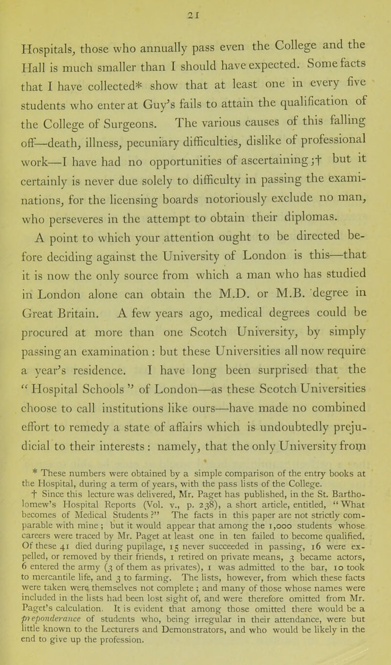 Hospitals, those who annually pass even the College and the Ilall is much smaller than I should have expected. Some facts that I have collected* show that at least one in every five students who enter at Guy’s fails to attain the qualification of the College of Surgeons. The various causes of this falling off—death, illness, pecuniary difficulties, dislike of professional work—I have had no opportunities of ascertaining but it certainly is never due solely to difficulty in passing the exami- nations, for the licensing boards notoriously exclude no man, who perseveres in the attempt to obtain their diplomas. A point to which your attention ought to be directed be- fore deciding against the University of London is this—that it is now the only source from which a man who has studied in London alone can obtain the M.D. or M.B. degree in Great Britain. A few years ago, medical degrees could be procured at more than one Scotch University, by simply passing an examination : but these Universities all now require a year’s residence. I have long been surprised that the “ Hospital Schools ” of London—as these Scotch Universities choose to call institutions like ours—have made no combined effort to remedy a state of affairs which is undoubtedly preju- dicial to their interests: namely, that the only University from « * These numbers were obtained by a simple comparison of the entry books at the Hospital, during a term of years, with the pass lists of the College. f Since this lecture was delivered, Mr. Paget has published, in the St. Bartho- lomew’s Hospital Reports (Vol. v., p. 238), a short article, entitled, “What becomes of Medical Students ?” The facts in this paper are not strictly com- parable with mine ; but it would appear that among the 1,000 students whose careers were traced by Mr. Paget at least one in ten failed to become qualified. Of these 41 died during pupilage, 15 never succeeded in passing, 16 were ex- pelled, or removed by their friends, 1 retired on private means, 3 became actors, 6 entered the army (3 of them as privates), 1 was admitted to the bar, 10 took to mercantile life, and 3 to farming. The lists, however, from which these facts were taken were themselves not complete ; and many of those whose names were included in the lists had been lost sight of, and were therefore omitted from Mr. Paget’s calculation. It is evident that among those omitted there would be a preponderance of students who, being irregular in their attendance, were but little known to the Lecturers and Demonstrators, and who would be likely in the end to give up the profession.