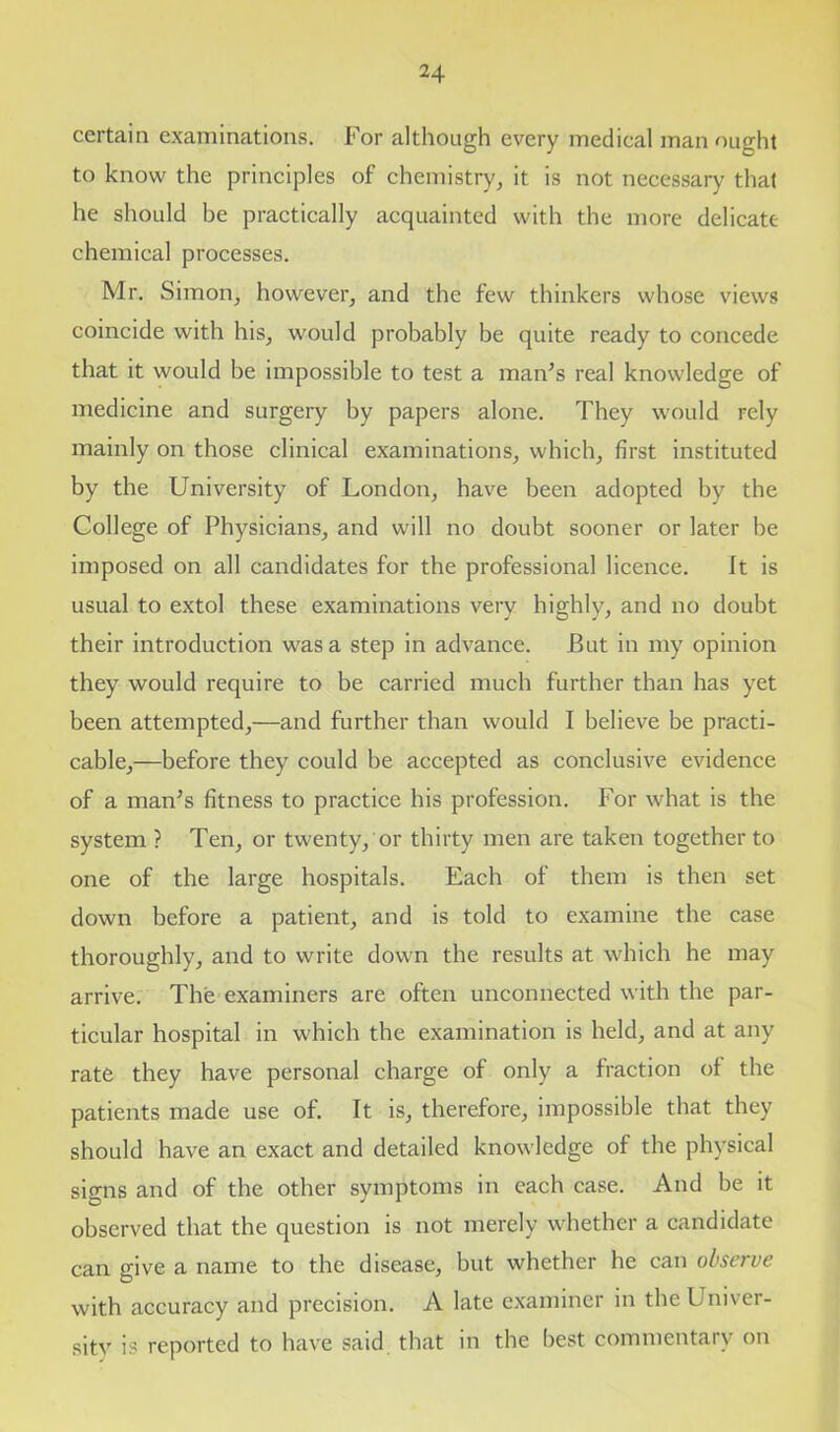 certain examinations. For although every medical man ought to know the principles of chemistry, it is not necessary that he should be practically acquainted with the more delicate chemical processes. Mr. Simon, however, and the few thinkers whose views coincide with his, would probably be quite ready to concede that it would be impossible to test a man’s real knowledge of medicine and surgery by papers alone. They would rely mainly on those clinical examinations, which, first instituted by the University of London, have been adopted by the College of Physicians, and will no doubt sooner or later be imposed on all candidates for the professional licence. It is usual to extol these examinations very highly, and no doubt their introduction was a step in advance. But in my opinion they would require to be carried much further than has yet been attempted,—and further than would I believe be practi- cable,—before they could be accepted as conclusive evidence of a man’s fitness to practice his profession. For what is the system ? Ten, or twenty/or thirty men are taken together to one of the large hospitals. Each of them is then set down before a patient, and is told to examine the case thoroughly, and to write down the results at which he may arrive. The examiners are often unconnected with the par- ticular hospital in which the examination is held, and at any rate they have personal charge of only a fraction of the patients made use of. It is, therefore, impossible that they should have an exact and detailed knowledge of the physical signs and of the other symptoms in each case. And be it observed that the question is not merely whether a candidate can give a name to the disease, but whether he can observe with accuracy and precision. A late examiner in the Univer- sitv is reported to have said that in the best commentary on