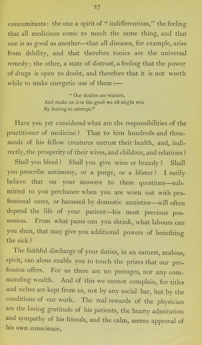 concomitants : the one a spirit of “ indifferentism/” the feeling that all medicines come to much the same thing, and that one is as good as another—that all diseases, for example, arise from debility, and that therefore tonics are the universal remedy; the other, a state of distrust, a feeling that the power of drugs is open to doubt, and therefore that it is not worth while to make energetic use of them :— “ Our doubts are traitors, And make us lose the good we oft might win By fearing to attempt.'’ Have you yet considered what are the responsibilities of the practitioner of medicine ? That to him hundreds and thou- sands of his fellow creatures entrust their health, and, indi- rectly, the prosperity of their wives, and children, and relations ? Shall you bleed ? Shall you give wine or brandy ? Shall you prescribe antimony, or a purge, or a blister ? I verily believe that on your answers to these questions—sub- mitted to you perchance when you are worn out with pro- fessional cares, or harassed by domestic anxieties—will often depend the life of your patient—his most precious pos- session. From what pains can you shrink, what labours can you shun, that may give you additional powers of benefiting the sick ? The faithful discharge of your duties, in an earnest, zealous, spirit, can alone enable you to touch the prizes that our pro- fession offers, for us there are no peerages, nor any com- manding wealth. And of this we cannot complain, for titles and riches are kept from us, not by any social bar, but by the conditions of our work. The real rewards of the physician are the loving gratitude of his patients, the hearty admiration and sympathy of his friends, and the calm, serene approval of his own conscience.
